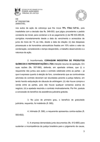 ESTADO DO RIO GRANDE DO SUL
        PODER JUDICIÁRIO
        TRIBUNAL DE JUSTIÇA


OS
Nº 70023007396
2008/CÍVEL

nos autos da ação de cobrança que lhe move TFL ITALI S.P.A., pois
insatisfeita com a decisão das fls. 548-553, que julgou procedente o pedido
constante da inicial, para condenar a ré ao pagamento (i) de R$ 533.280,08,
corrigidos monetariamente desde a data do vencimento e acrescidos de
juros de mora de 1% ao mês, desde a data da citação; (ii) das despesas
processuais e de honorários advocatícios fixados em 10% sobre o valor da
condenação, considerando o tempo despendido, o trabalho desenvolvido e a
natureza da ação.


               2. Inconformada, CORAQUIM INDÚSTRIA DE PRODUTOS
QUÍMICOS E REPRESENTAÇÕES LTDA interpõe recurso de apelação. Em
suas razões (fls. 557-566), defende, em apertada síntese, que (i) o
requerente não juntou aos autos o contrato celebrado entre as partes – já
que é expresso quanto à eleição de foro, considerando que as controvérsias
advindas do contrato deveriam ser elucidadas perante a justiça italiana, em
tendo havido estipulação de cláusula de arbitragem; (ii) não houve compra e
venda entre as partes, pois não houve qualquer consenso acerca do
negócio; (iii) a apelada rescindiu o contrato imotivadamente. Por fim, postula
a concessão do benefício da assistência judiciária gratuita.


               3. No juízo de primeiro grau, o benefício de gratuidade
judiciária, requerido, foi indeferido (fl. 585).


               4. Intimada (fl. 590), a requerente apresentou contra-razões (fl.
593-602).


               5. A empresa demandada junta documentos (fls. 612-665) para
sustentar a incompetência da justiça brasileira para o julgamento da causa,

                                                                              3
 