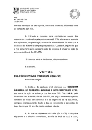 ESTADO DO RIO GRANDE DO SUL
       PODER JUDICIÁRIO
       TRIBUNAL DE JUSTIÇA


OS
Nº 70023007396
2008/CÍVEL

em face da eleição de foro especial, consoante o contrato entabulado entre
as partes (fls. 367-368).


              6. Intimada a recorrida para manifestar-se acerca dos
documentos colacionados pela parte adversa (fl. 667), afirma que a apelante
não apresentou, no prazo legal, exceção de incompetência, de modo que a
discussão da matéria foi atingida pela preclusão. Outrossim, argumenta que
o foro competente para a presente ação de cobrança é o lugar de sede da
empresa jurídica ré (fls. 671-677).


              Subiram os autos e, distribuídos, vieram conclusos.


              É o relatório.

                                     VOTOS
DES. ODONE SANGUINÉ (PRESIDENTE E RELATOR)
              Eminentes colegas:


              7. Cuida-se de apelação cível interposta por CORAQUIM
INDÚSTRIA DE PRODUTOS QUÍMICOS E REPRESENTAÇÕES LTDA,
nos autos da ação de cobrança que lhe move TFL ITALI S.P.A., pois
insatisfeita com a decisão das fls. 548-553, que julgou procedente o pedido
constante da inicial, para condenar a ré ao pagamento de R$ 533.280,08,
corrigidos monetariamente desde a data do vencimento e acrescidos de
juros de mora de 1% ao mês, desde a data da citação.


              8. Ao que se depreende da inicial (fls. 02-06), a empresa
requerente e a empresa demandada, durante os anos de 2000 e 2001,
                                                                         4
 
