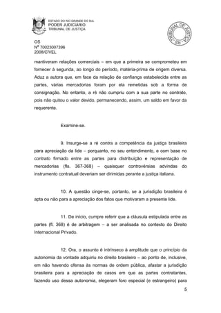 ESTADO DO RIO GRANDE DO SUL
       PODER JUDICIÁRIO
       TRIBUNAL DE JUSTIÇA


OS
Nº 70023007396
2008/CÍVEL

mantiveram relações comerciais – em que a primeira se comprometeu em
fornecer à segunda, ao longo do período, matéria-prima de origem diversa.
Aduz a autora que, em face da relação de confiança estabelecida entre as
partes, várias mercadorias foram por ela remetidas sob a forma de
consignação. No entanto, a ré não cumpriu com a sua parte no contrato,
pois não quitou o valor devido, permanecendo, assim, um saldo em favor da
requerente.


              Examine-se.


              9. Insurge-se a ré contra a competência da justiça brasileira
para apreciação da lide – porquanto, no seu entendimento, e com base no
contrato firmado entre as partes para distribuição e representação de
mercadorias    (fls.   367-368)      –   quaisquer   controvérsias   advindas   do
instrumento contratual deveriam ser dirimidas perante a justiça italiana.


              10. A questão cinge-se, portanto, se a jurisdição brasileira é
apta ou não para a apreciação dos fatos que motivaram a presente lide.


              11. De início, cumpre referir que a cláusula estipulada entre as
partes (fl. 368) é de arbitragem – a ser analisada no contexto do Direito
Internacional Privado.


              12. Ora, o assunto é intrínseco à amplitude que o princípio da
autonomia da vontade adquiriu no direito brasileiro – ao ponto de, inclusive,
em não havendo ofensa às normas de ordem pública, afastar a jurisdição
brasileira para a apreciação de casos em que as partes contratantes,
fazendo uso dessa autonomia, elegeram foro especial (e estrangeiro) para
                                                                                 5
 