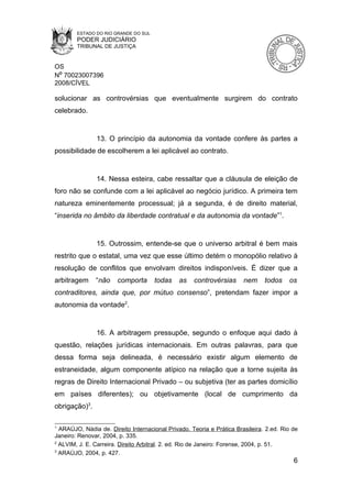 ESTADO DO RIO GRANDE DO SUL
        PODER JUDICIÁRIO
        TRIBUNAL DE JUSTIÇA


OS
Nº 70023007396
2008/CÍVEL

solucionar as controvérsias que eventualmente surgirem do contrato
celebrado.


               13. O princípio da autonomia da vontade confere às partes a
possibilidade de escolherem a lei aplicável ao contrato.


               14. Nessa esteira, cabe ressaltar que a cláusula de eleição de
foro não se confunde com a lei aplicável ao negócio jurídico. A primeira tem
natureza eminentemente processual; já a segunda, é de direito material,
“inserida no âmbito da liberdade contratual e da autonomia da vontade”1.


               15. Outrossim, entende-se que o universo arbitral é bem mais
restrito que o estatal, uma vez que esse último detém o monopólio relativo à
resolução de conflitos que envolvam direitos indisponíveis. É dizer que a
arbitragem     “não    comporta       todas    as   controvérsias      nem     todos    os
contraditores, ainda que, por mútuo consenso”, pretendam fazer impor a
autonomia da vontade2.


               16. A arbitragem pressupõe, segundo o enfoque aqui dado à
questão, relações jurídicas internacionais. Em outras palavras, para que
dessa forma seja delineada, é necessário existir algum elemento de
estraneidade, algum componente atípico na relação que a torne sujeita às
regras de Direito Internacional Privado – ou subjetiva (ter as partes domicílio
em países diferentes); ou objetivamente (local de cumprimento da
obrigação)3.

1
  ARAÚJO, Nádia de. Direito Internacional Privado. Teoria e Prática Brasileira. 2.ed. Rio de
Janeiro: Renovar, 2004, p. 335.
2
  ALVIM, J. E. Carreira. Direito Arbitral. 2. ed. Rio de Janeiro: Forense, 2004, p. 51.
3
  ARAÚJO, 2004, p. 427.
                                                                                          6
 