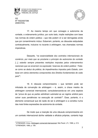 ESTADO DO RIO GRANDE DO SUL
          PODER JUDICIÁRIO
          TRIBUNAL DE JUSTIÇA


OS
Nº 70023007396
2008/CÍVEL



                  17. Ao mesmo tempo em que consagra a autonomia da
vontade, o ordenamento jurídico, por outro lado, impõe restrições com base
nas normas de ordem pública – que não podem vir a ser derrogadas ainda
que por consentimento mútuo. Esbarram, portanto, as cláusulas estipuladas
contratualmente, inclusive no tocante à arbitragem, nas chamadas normas
imperativas.


                  Dessarte, “na essencialidade dos contratos internacionais do
comércio, por mais que se proclame o princípio da autonomia da vontade
[...], estarão sempre presentes restrições impostas pelos ordenamentos
nacionais que se encerram na expressão ‘reservas de ordem pública’. Trata-
se como se deduz da prática, de impedimentos impostos pelo Estado, com
base em vários elementos componentes dos Direitos fundamentais de cada
país”4.


                  18. A cláusula compromissória – que também pode ser
intitulada de convenção de arbitragem – é, assim, a chave mestra da
arbitragem comercial internacional, consubstanciando-se em uma espécie
de “prova de que as partes admitiram submeter-se ao regime arbitral para
solver suas pendências na execução de contrato”5. Esse, portanto, é o
elemento consensual que dá razão de ser à arbitragem e a constitui numa
das mais fortes expressões da autonomia da vontade.


                  De modo que a inserção de uma cláusula compromissória em
um contrato internacional dá-lhe validade e eficácia próprias, contanto haja


4
    STRENGER, Irineu. Arbitragem comercial internacional. São Paulo: LTr, 1996, p. 213.
5
    STRENGER, 1996, p. 109.
                                                                                          7
 