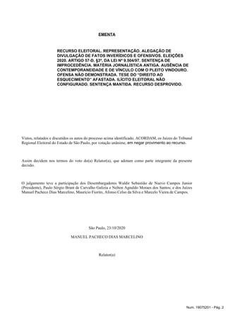 EMENTA
RECURSO ELEITORAL. REPRESENTAÇÃO. ALEGAÇÃO DE
DIVULGAÇÃO DE FATOS INVERÍDICOS E OFENSIVOS. ELEIÇÕES
2020. ARTIGO 57-D, §3º, DA LEI Nº 9.504/97. SENTENÇA DE
IMPROCEDÊNCIA. MATÉRIA JORNALÍSTICA ANTIGA. AUSÊNCIA DE
CONTEMPORANEIDADE E DE VÍNCULO COM O PLEITO VINDOURO.
OFENSA NÃO DEMONSTRADA. TESE DO “DIREITO AO
ESQUECIMENTO” AFASTADA. ILÍCITO ELEITORAL NÃO
CONFIGURADO. SENTENÇA MANTIDA. RECURSO DESPROVIDO.
Vistos, relatados e discutidos os autos do processo acima identificado, ACORDAM, os Juízes do Tribunal
Regional Eleitoral do Estado de São Paulo, por votação unânime, em negar provimento ao recurso.
Assim decidem nos termos do voto do(a) Relator(a), que adotam como parte integrante da presente
decisão.
O julgamento teve a participação dos Desembargadores Waldir Sebastião de Nuevo Campos Junior
(Presidente), Paulo Sérgio Brant de Carvalho Galizia e Nelton Agnaldo Moraes dos Santos; e dos Juízes
Manuel Pacheco Dias Marcelino, Mauricio Fiorito, Afonso Celso da Silva e Marcelo Vieira de Campos.
São Paulo, 23/10/2020
MANUEL PACHECO DIAS MARCELINO
Relator(a)
Num. 19075201 - Pág. 2
 