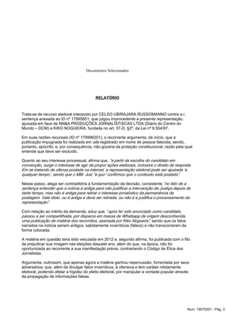 Documentos Selecionados
RELATÓRIO
Trata-se de recurso eleitoral interposto por CELSO UBIRAJARA RUSSOMANNO contra a r.
sentença anexada ao ID nº 17995851, que julgou improcedente a presente representação,
ajuizada em face de NN&A PRODUÇÕES JORNALÍSTISCAS LTDA (Diário do Centro do
Mundo – DCM) e KIKO NOGUEIRA, fundada no art. 57-D, §3º, da Lei nº 9.504/97.
Em suas razões recursais (ID nº 179996201), o recorrente argumenta, de início, que a
publicação impugnada foi realizada em registrado em nome de pessoa falecida, sendo,site
portanto, apócrifo, e, por consequência, não gozaria da proteção constitucional, razão pela qual
entende que deve ser excluído.
Quanto ao seu interesse processual, afirma que, “a partir da escolha do candidato em
convenção, surge o interesse de agir de propor ações eleitorais, inclusive o direito de resposta.
Em se tratando de ofensa postada na internet, a representação eleitoral pode ser ajuizada ‘a
qualquer tempo’, sendo que o MM. Juiz “a quo” confirmou que o conteúdo está postado”.
Nesse passo, alega ser contraditória a fundamentação da decisão, consistente “no fato de a
sentença entender que a notícia é antiga para não justificar a intervenção da Justiça depois de
tanto tempo, mas não é antiga para retirar o interesse jornalístico da permanência da
postagem. Vale dizer, ou é antiga e deve ser retirada, ou não é e justifica o processamento da
representação”.
Com relação ao mérito da demanda, aduz que, “após ter sido anunciado como candidato,
passou a ser compartilhada, por disparos em massa de Whatsapp de origem desconhecida,
sendo que os fatosuma publicação de matéria dos recorridos, assinada por Kiko Nogueira”,
narrados na notícia seriam antigos, sabidamente inverídicos (falsos) e não transcorreram da
forma colocada.
A matéria em questão teria sido veiculada em 2012 e, segundo afirma, foi publicada com o fito
de prejudicar sua imagem nas eleições daquele ano, além do que, na época, não foi
oportunizada ao recorrente a sua manifestação prévia, contrariando o Código de Ética dos
Jornalistas.
Argumenta, outrossim, que apenas agora a matéria ganhou repercussão, fomentada por seus
adversários; que, além de divulgar fatos inverídicos, é ofensiva e tem caráter nitidamente
eleitoral, podendo afetar a higidez do pleito eleitoral, por manipular a vontade popular através
da propagação de informações falsas.
Num. 19075201 - Pág. 3
 