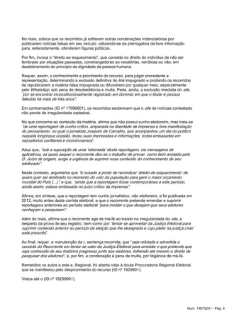 No mais, coloca que os recorridos já sofreram outras condenações indenizatórias por
publicarem notícias falsas em seu veículo, utilizando-se da prerrogativa da livre informação
para, reiteradamente, ofenderem figuras públicas.
Por fim, invoca o “direito ao esquecimento”, que consiste no direito do indivíduo de não ser
lembrado por situações passadas, constrangedoras ou vexatórias, verídicas ou não, em
desdobramento do princípio da dignidade da pessoa humana.
Requer, assim, o conhecimento e provimento do recurso, para julgar procedente a
representação, determinando a exclusão definitiva do impugnado e proibindo os recorridoslink
de republicarem a matéria falsa impugnada ou difundirem por qualquer meio, especialmente
pelo , sob pena de desobediência e multa. Pede, ainda, a exclusão imediata do ,WhatsApp site
“por se encontrar inconstitucionalmente registrado em domínio em que o titular é pessoa
falecida há mais de três anos”.
Em contrarrazões (ID nº 17996601), os recorridos esclarecem que o de notícias contestadosite
não pende de irregularidade cadastral.
No que concerne ao conteúdo da matéria, afirma que não possui cunho eleitoreiro, mas trata-se
“de uma reportagem de cunho crítico, amparada na liberdade de imprensa e livre manifestação
do pensamento, no qual o jornalista Joaquim de Carvalho, que acompanhou um dia do político
naquela longínqua ocasião, teceu suas impressões e informações, todas embasadas em
”.repositórios confiáveis e incontroversos
Aduz que, “sob a suposição de uma ‘retomada’ desta reportagem, via mensagens de
aplicativos, as quais sequer o recorrente deu-se o trabalho de provar, como bem anotado pelo
D. Juízo de origem, surge a urgência de suprimir esse conteúdo do conhecimento de seu
eleitorado”.
Neste contexto, argumenta que “é ousado a ponto de reivindicar ‘direito de esquecimento’ de
quem quer ser lembrado no momento do voto da população para gerir o maior orçamento
e que,mundial do País (...)”; “ainda que a reportagem fosse contemporânea a este período,
ainda assim, estava embasada no juízo crítico da imprensa”.
Afirma, em síntese, que a reportagem tem cunho jornalístico, não eleitoreiro, e foi publicada em
2012, muito antes desta corrida eleitoral, e que o recorrente pretende emendar e suprimir
reportagens anteriores ao período eleitoral “para moldar o que desejam que seus eleitores
conheçam e pesquisem”.
Além do mais, afirma que o recorrente age de má-fé ao insistir na irregularidade do , asite
despeito da prova de seu registro, bem como por “tentar se aproveitar da Justiça Eleitoral para
suprimir conteúdo anterior ao período da eleição que lhe desagrada e cujo pleito na justiça cível
”.está prescrito
Ao final, requer: a manutenção da r. sentença recorrida; que “seja refutada e advertida a
conduta do Recorrente em tentar se valer da Justiça Eleitoral para amoldar o que pretende que
seja conhecido de seu histórico pregresso junto aos eleitores, tolhendo até mesmo o direito de
”; e, por fim, a condenação à pena de multa, por litigância de má-fé.pesquisar dos eleitores
Remetidos os autos a este e. Regional, foi aberta vista à douta Procuradoria Regional Eleitoral,
que se manifestou pelo desprovimento do recurso (ID nº 1829901).
Vistos até o (ID nº 18299901).
Num. 19075201 - Pág. 4
 