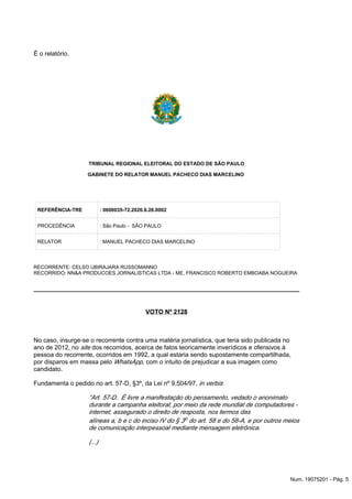 É o relatório.
TRIBUNAL REGIONAL ELEITORAL DO ESTADO DE SÃO PAULO
GABINETE DO RELATOR MANUEL PACHECO DIAS MARCELINO
REFERÊNCIA-TRE : 0600035-72.2020.6.26.0002
PROCEDÊNCIA : São Paulo - SÃO PAULO
RELATOR : MANUEL PACHECO DIAS MARCELINO
RECORRENTE: CELSO UBIRAJARA RUSSOMANNO
RECORRIDO: NN&A PRODUCOES JORNALISTICAS LTDA - ME, FRANCISCO ROBERTO EMBOABA NOGUEIRA
VOTO Nº 2128
No caso, insurge-se o recorrente contra uma matéria jornalística, que teria sido publicada no
ano de 2012, no dos recorridos, acerca de fatos teoricamente inverídicos e ofensivos àsite
pessoa do recorrente, ocorridos em 1992, a qual estaria sendo supostamente compartilhada,
por disparos em massa pelo com o intuito de prejudicar a sua imagem comoWhatsApp,
candidato.
Fundamenta o pedido no art. 57-D, §3º, da Lei nº 9.504/97, :in verbis
“Art. 57-D. É livre a manifestação do pensamento, vedado o anonimato
durante a campanha eleitoral, por meio da rede mundial de computadores -
internet, assegurado o direito de resposta, nos termos das
alíneas a, b e c do inciso IV do § 3o do art. 58 e do 58-A, e por outros meios
de comunicação interpessoal mediante mensagem eletrônica.
(...)
Num. 19075201 - Pág. 5
 