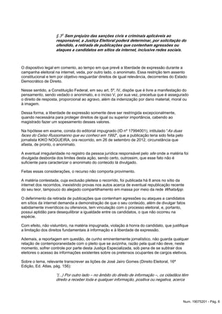 § 3o Sem prejuízo das sanções civis e criminais aplicáveis ao
responsável, a Justiça Eleitoral poderá determinar, por solicitação do
ofendido, a retirada de publicações que contenham agressões ou
ataques a candidatos em sítios da internet, inclusive redes sociais.
O dispositivo legal em comento, ao tempo em que prevê a liberdade de expressão durante a
campanha eleitoral na internet, veda, por outro lado, o anonimato. Essa restrição tem assento
constitucional e tem por objetivo resguardar direitos de igual relevância, decorrentes do Estado
Democrático de Direito.
Nesse sentido, a Constituição Federal, em seu art. 5º, IV, dispõe que é livre a manifestação do
pensamento, sendo vedado o anonimato, e o inciso V, por sua vez, preceitua que é assegurado
o direito de resposta, proporcional ao agravo, além da indenização por dano material, moral ou
à imagem.
Dessa forma, a liberdade de expressão somente deve ser restringida excepcionalmente,
quando necessária para proteger direitos de igual ou superior importância, cabendo ao
magistrado fazer um sopesamento desses valores.
Na hipótese em exame, consta do editorial impugnado (ID nº 17994001), intitulado “As duas
”, que a publicação teria sido feita pelofaces do Celso Russomanno que eu conheci em 1992
jornalista KIKO NOGUEIRA, ora recorrido, em 26 de setembro de 2012, circunstância que
afasta, de pronto, o anonimato.
A eventual irregularidade no registro da pessoa jurídica responsável pelo onde a matéria foisite
divulgada desborda dos limites desta ação, sendo certo, outrossim, que esse fato não é
suficiente para caracterizar o anonimato do conteúdo lá divulgado.
Feitas essas considerações, o recurso não comporta provimento.
A matéria contestada, cuja exclusão pleiteia o recorrido, foi publicada há 8 anos no sítio da
internet dos recorridos, inexistindo provas nos autos acerca de eventual republicação recente
do seu teor, tampouco do alegado compartilhamento em massa por meio da rede WhatsApp.
O deferimento da retirada de publicações que contenham agressões ou ataques a candidatos
em sítios da internet demanda a demonstração de que o seu conteúdo, além de divulgar fatos
sabidamente inverídicos ou ofensivos, tem vinculação com o processo eleitoral, e, portanto,
possui aptidão para desequilibrar a igualdade entre os candidatos, o que não ocorreu na
espécie.
Com efeito, não vislumbro, na matéria impugnada, violação à honra do candidato, que justifique
a limitação dos direitos fundamentais à informação e à liberdade de expressão.
Ademais, a reportagem em questão, de cunho eminentemente jornalístico, não guarda qualquer
relação de contemporaneidade com o pleito que se avizinha, razão pela qual não deve, neste
momento, sofrer controle por parte desta Justiça Especializada, sob pena de se subtrair dos
eleitores o acesso às informações existentes sobre os pretensos ocupantes de cargos eletivos.
Sobre o tema, relevante transcrever as lições de José Jairo Gomes (Direito Eleitoral, 16ª
Edição, Ed. Atlas, pág. 156):
“(...) Por outro lado – no âmbito do direito de informação –, os cidadãos têm
direito a receber toda e qualquer informação, positiva ou negativa, acerca
Num. 19075201 - Pág. 6
 