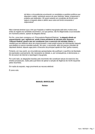 de fatos e circunstâncias envolvendo os candidatos e partidos políticos que
disputam o pleito; sobretudo acerca de suas histórias, ideias, programas e
projetos que defendem. Só assim estarão em condições de formar juízo
seguro a respeito deles e definir seus votos de forma consciente e
”.responsável
Não é demais lembrar que o link que hospeda a matéria impugnada está ativo muitos anos
antes do registro do candidato recorrente e, ao que parece, não foi diligenciada a sua exclusão
em momento anterior, apesar da alegada ofensa.
Por fim, como bem consignou a d. Procuradoria Regional Eleitoral, “o alegado direito ao
esquecimento, que, registre-se, ainda é tema pendente de decisão pelo Supremo
, àTribunal Federal, parece não ser condizente com o exercício de mandato eletivo
medida que aos eleitores deve ser proporcionado o mais amplo acesso às informações daquele
que pleiteia ou exerce mandato popular. No caso, o recorrente, além de exercer mandato de
(grifos nossos).deputado federal, disputa vaga para o Executivo da principal capital do País”
Portanto, em meu sentir, as circunstâncias apresentadas não justificam o sacrifício da liberdade
de expressão e pensamento, tão necessária ao debate, e, por consequência, à democracia, a
fim de excluir da internet a reportagem impugnada.
Por outro lado, as alegações trazidas pelo recorrente não constituem abuso do exercício dos
direitos processuais, razão pela qual deixo de aplicar a sanção de litigância de má-fé requerida
pelos recorridos.
Em razão do exposto, nego provimento ao recurso eleitoral.
É como voto.
MANUEL MARCELINO
Relator
Num. 19075201 - Pág. 7
 