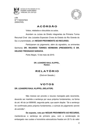 ESTADO DO RIO GRANDE DO SUL
      PODER JUDICIÁRIO
      TRIBUNAL DE JUSTIÇA


LRK
Nº 71002327823
2009/CÍVEL

                            ACÓRDÃO
               Vistos, relatados e discutidos os autos.
               Acordam os Juízes de Direito integrantes da Primeira Turma
Recursal Cível dos Juizados Especiais Cíveis do Estado do Rio Grande do
Sul, à unanimidade, em NEGAR PROVIMENTO AO RECURSO.
               Participaram do julgamento, além do signatário, os eminentes
Senhores DR. RICARDO TORRES HERMANN (PRESIDENTE) E DR.
HELENO TREGNAGO SARAIVA.
               Porto Alegre, 13 de maio de 2010.



                        DR. LEANDRO RAUL KLIPPEL,
                                 Relator.


                          RELATÓRIO
                                (Oral em Sessão.)



                                    VOTOS
DR. LEANDRO RAUL KLIPPEL (RELATOR)


               Não merece ser provido o recurso manejado pelo recorrente,
devendo ser mantida a sentença por seus próprios fundamentos, na forma
do art. 46 da Lei 9099/95, segunda parte, que assim dispõe: “Se a sentença
for confirmada pelos próprios fundamentos, a súmula do julgamento servirá
de acórdão”.
               Do exposto, voto por NEGAR PROVIMENTO AO RECURSO,
mantendo-se a sentença de primeiro grau, com a condenação do
embargado nas custas e honorários advocatícios fixados em 20 % do valor
                                                                         2
 