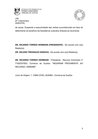 ESTADO DO RIO GRANDE DO SUL
       PODER JUDICIÁRIO
       TRIBUNAL DE JUSTIÇA


LRK
Nº 71002327823
2009/CÍVEL

da causa. Suspendo a executividade das verbas sucumbenciais em face do
deferimento do benefício da Assistência Judiciária Gratuita ao recorrente.




DR. RICARDO TORRES HERMANN (PRESIDENTE) - De acordo com o(a)
Relator(a).
DR. HELENO TREGNAGO SARAIVA - De acordo com o(a) Relator(a).


DR. RICARDO TORRES HERMANN - Presidente - Recurso Inominado nº
71002327823, Comarca de Guaíba: "NEGARAM PROVIMENTO AO
RECURSO. UNÂNIME"



Juízo de Origem: 1. VARA CIVEL GUAIBA - Comarca de Guaíba




                                                                             3
 