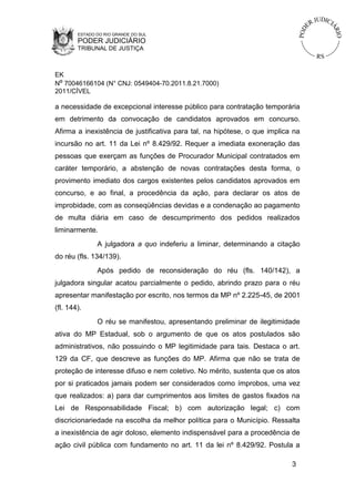 ESTADO DO RIO GRANDE DO SUL

PODER JUDICIÁRIO
TRIBUNAL DE JUSTIÇA

EK
Nº 70046166104 (N° CNJ: 0549404-70.2011.8.21.7000)
2011/CÍVEL

a necessidade de excepcional interesse público para contratação temporária
em detrimento da convocação de candidatos aprovados em concurso.
Afirma a inexistência de justificativa para tal, na hipótese, o que implica na
incursão no art. 11 da Lei nº 8.429/92. Requer a imediata exoneração das
pessoas que exerçam as funções de Procurador Municipal contratados em
caráter temporário, a abstenção de novas contratações desta forma, o
provimento imediato dos cargos existentes pelos candidatos aprovados em
concurso, e ao final, a procedência da ação, para declarar os atos de
improbidade, com as conseqüências devidas e a condenação ao pagamento
de multa diária em caso de descumprimento dos pedidos realizados
liminarmente.
A julgadora a quo indeferiu a liminar, determinando a citação
do réu (fls. 134/139).
Após pedido de reconsideração do réu (fls. 140/142), a
julgadora singular acatou parcialmente o pedido, abrindo prazo para o réu
apresentar manifestação por escrito, nos termos da MP nº 2.225-45, de 2001
(fl. 144).
O réu se manifestou, apresentando preliminar de ilegitimidade
ativa do MP Estadual, sob o argumento de que os atos postulados são
administrativos, não possuindo o MP legitimidade para tais. Destaca o art.
129 da CF, que descreve as funções do MP. Afirma que não se trata de
proteção de interesse difuso e nem coletivo. No mérito, sustenta que os atos
por si praticados jamais podem ser considerados como ímprobos, uma vez
que realizados: a) para dar cumprimentos aos limites de gastos fixados na
Lei de Responsabilidade Fiscal; b) com autorização legal; c) com
discricionariedade na escolha da melhor política para o Município. Ressalta
a inexistência de agir doloso, elemento indispensável para a procedência de
ação civil pública com fundamento no art. 11 da lei nº 8.429/92. Postula a
3

 