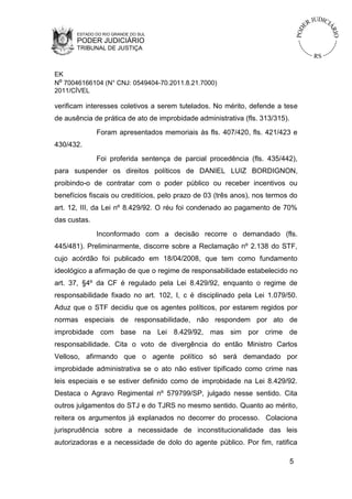 ESTADO DO RIO GRANDE DO SUL

PODER JUDICIÁRIO
TRIBUNAL DE JUSTIÇA

EK
Nº 70046166104 (N° CNJ: 0549404-70.2011.8.21.7000)
2011/CÍVEL

verificam interesses coletivos a serem tutelados. No mérito, defende a tese
de ausência de prática de ato de improbidade administrativa (fls. 313/315).
Foram apresentados memoriais às fls. 407/420, fls. 421/423 e
430/432.
Foi proferida sentença de parcial procedência (fls. 435/442),
para suspender os direitos políticos de DANIEL LUIZ BORDIGNON,
proibindo-o de contratar com o poder público ou receber incentivos ou
benefícios fiscais ou creditícios, pelo prazo de 03 (três anos), nos termos do
art. 12, III, da Lei nº 8.429/92. O réu foi condenado ao pagamento de 70%
das custas.
Inconformado com a decisão recorre o demandado (fls.
445/481). Preliminarmente, discorre sobre a Reclamação nº 2.138 do STF,
cujo acórdão foi publicado em 18/04/2008, que tem como fundamento
ideológico a afirmação de que o regime de responsabilidade estabelecido no
art. 37, §4º da CF é regulado pela Lei 8.429/92, enquanto o regime de
responsabilidade fixado no art. 102, I, c é disciplinado pela Lei 1.079/50.
Aduz que o STF decidiu que os agentes políticos, por estarem regidos por
normas especiais de responsabilidade, não respondem por ato de
improbidade com base na Lei 8.429/92, mas sim por crime de
responsabilidade. Cita o voto de divergência do então Ministro Carlos
Velloso, afirmando que o agente político só será demandado por
improbidade administrativa se o ato não estiver tipificado como crime nas
leis especiais e se estiver definido como de improbidade na Lei 8.429/92.
Destaca o Agravo Regimental nº 579799/SP, julgado nesse sentido. Cita
outros julgamentos do STJ e do TJRS no mesmo sentido. Quanto ao mérito,
reitera os argumentos já explanados no decorrer do processo. Colaciona
jurisprudência sobre a necessidade de inconstitucionalidade das leis
autorizadoras e a necessidade de dolo do agente público. Por fim, ratifica
5

 