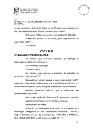 ESTADO DO RIO GRANDE DO SUL

PODER JUDICIÁRIO
TRIBUNAL DE JUSTIÇA

EK
Nº 70046166104 (N° CNJ: 0549404-70.2011.8.21.7000)
2011/CÍVEL

que as contratações foram autorizadas por Lei Municipal, cujas autorizações
são renovadas anualmente. Postula o provimento do recurso.
O Ministério Público apresentou contrarrazões (fls. 503/526).
O Ministério público se manifestou pelo desprovimento do
recurso (fls. 530/531).
É o relatório.

VOTOS
DR. EDUARDO KRAEMER (RELATOR)
Em primeiro lugar necessário asseverar que conheço do
recurso por que pertinente e tempestivo.
Assim conheço a apelação.
Examino o mérito.
Em primeiro lugar examino a preliminar de aplicação da
reclamação 2138, junto ao STF.
Necessário em primeiro asseverar que a reclamação 2138/STF
revela que a lei de improbidade não se aplica aos Ministros de Estado em
face destes estar apenas sujeito ao regime de crimes de responsabilidade.
Ademais,

importante

salientar,

que

a

reclamação

não

apresenta efeito vinculante.
Assim rejeito a aplicação da reclamação ao presente processo.
A preliminar conhecida mas no mérito não provida.
Relativamente ao mérito.
A questão central do presente processo diz em verificar se a
contratação emergencial de dois procuradores municipais – RENATA
COSTA CHISTO, em 23 de dezembro de 1999(fl.117) e MARCHAL
GUILHERME BRANDINI, em 09 de janeiro de 2001(fl.117).
6

 