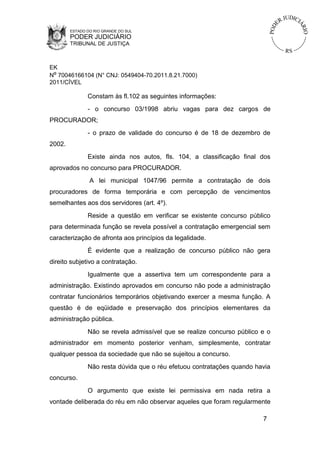 ESTADO DO RIO GRANDE DO SUL

PODER JUDICIÁRIO
TRIBUNAL DE JUSTIÇA

EK
Nº 70046166104 (N° CNJ: 0549404-70.2011.8.21.7000)
2011/CÍVEL

Constam às fl.102 as seguintes informações:
- o concurso 03/1998 abriu vagas para dez cargos de
PROCURADOR;
- o prazo de validade do concurso é de 18 de dezembro de
2002.
Existe ainda nos autos, fls. 104, a classificação final dos
aprovados no concurso para PROCURADOR.
A lei municipal 1047/96 permite a contratação de dois
procuradores de forma temporária e com percepção de vencimentos
semelhantes aos dos servidores (art. 4º).
Reside a questão em verificar se existente concurso público
para determinada função se revela possível a contratação emergencial sem
caracterização de afronta aos princípios da legalidade.
É evidente que a realização de concurso público não gera
direito subjetivo a contratação.
Igualmente que a assertiva tem um correspondente para a
administração. Existindo aprovados em concurso não pode a administração
contratar funcionários temporários objetivando exercer a mesma função. A
questão é de eqüidade e preservação dos princípios elementares da
administração pública.
Não se revela admissível que se realize concurso público e o
administrador em momento posterior venham, simplesmente, contratar
qualquer pessoa da sociedade que não se sujeitou a concurso.
Não resta dúvida que o réu efetuou contratações quando havia
concurso.
O argumento que existe lei permissiva em nada retira a
vontade deliberada do réu em não observar aqueles que foram regularmente
7

 