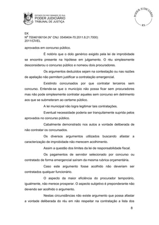 ESTADO DO RIO GRANDE DO SUL

PODER JUDICIÁRIO
TRIBUNAL DE JUSTIÇA

EK
Nº 70046166104 (N° CNJ: 0549404-70.2011.8.21.7000)
2011/CÍVEL

aprovados em concurso público.
É notório que o dolo genérico exigido pela lei de improbidade
se encontra presente na hipótese em julgamento. O réu simplesmente
desconsiderou o concurso público e nomeou dois procuradores.
Os argumentos deduzidos sejam na contestação ou nas razões
de apelação não permitem justificar a contratação emergencial.
Existindo concursados por que contratar terceiros sem
concurso. Entende-se que o município não possa ficar sem procuradores
mas não pode simplesmente contratar aqueles sem concurso em detrimento
aos que se submeteram ao certame público.
A lei municipal não logra legitimar tais contratações.
Eventual necessidade poderia ser tranquilamente suprida pelos
aprovados no concurso público.
Cabalmente demonstrado nos autos a vontade deliberada de
não contratar os concursados.
Os diversos argumentos utilizados buscando afastar a
caracterização de improbidade não merecem acolhimento.
Assim a questão dos limites da lei de responsabilidade fiscal.
Os pagamentos de servidor selecionado por concurso ou
contratado de forma emergencial saíram da mesma rubrica orçamentária.
Caso este argumento fosse acolhido não deveriam ser
contratados qualquer funcionário.
O aspecto da maior eficiência do procurador temporário,
igualmente, não merece prosperar. O aspecto subjetivo é preponderante não
devendo ser acolhido o argumento.
Nestas circunstâncias não existe argumento que possa afastar
a vontade deliberada do réu em não respeitar na contratação a lista dos
8

 