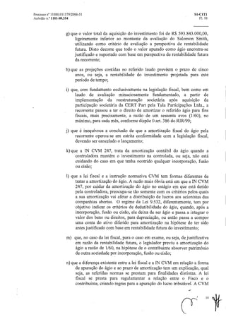 Processo n° 11080.011379/2006-51 SI-CIT1
Acórdão n.° 1101-00.354 Fl. 10
g) que o valor total da aquisição do investimento foi de R$ 593.843.000,00,
ligeiramente inferior ao montante da avaliação do Salomon Smith,
utilizando como critério de avaliação a perspectiva de rentabilidade
futura. Disto decorre que todo o valor apurado como ágio encontra-se
justificado e suportado com base em perspectiva de rentabilidade futura
da recorrente;
h) que as projeções contidas no referido laudo prevêem o prazo de cinco
anos, ou seja, a rentabilidade do investimento projetada para este
período de tempo;
i) que, com fundamento exclusivamente na legislação fiscal, bem como em
laudo de avaliação minuciosamente fundamentado, a partir de
implementação da reestruturação societária após aquisição da
participação societária da CERT Part pela Tula Participações Ltda., a
recorrente passou a ter o direito de amortizar o referido ágio para fins
fiscais, mais precisamente, a razão de um sessenta avos (1/60), no
máximo, para cada mês, conforme dispõe 0 art. 386 do RIR199;
j) que é inequívoca a conclusão de que a amortização fiscal do ágio pela
recorrente operou-se em estrita conformidade com a legislação fiscal,
devendo ser cancelado o lançamento;
k) que a IN CVM 247, trata da amortização contábil do ágio quando a
controladora mantém o investimento na controlada, ou seja, não está
cuidando do caso em que tenha ocorrido qualquer incorporação, fusão
ou cisão;
1) que a lei fiscal e a instrução normativa CVM tem formas diferentes de
tratar a amortização do ágio. A razão mais óbvia está em que a IN CVM
247, por cuidar da amortização do ágio no estágio em que está detido
pela controladora, preocupa-se tão somente com os critérios pelos quais
a sua amortização vai afetar a distribuição de lucros aos acionistas das
companhias abertas. 0 regime da Lei 9.532, diferentemente, tem por
objetivo indicar os critérios de dedutibilidade do ágio, quando, após a
incorporação, fusão ou cisão, ele deixa de ser ágio e passa a integrar o
valor dos bens ou direitos, para depreciação, ou então passa a compor
uma conta do ativo diferido para amortização na hipótese de ter sido
antes justificado com base em rentabilidade futura do investimento;
m) que, no caso da lei fiscal, para o caso em exame, ou seja, de justificativa
em razão da rentabilidade futura, o legislador previu a amortização do
ágio a razão de 1/60, na hipótese de o contribuinte absorver patrimônio
de outra sociedade por incorporação, fusão ou cisão;
n) que a diferença existente entre a lei fiscal e a IN CVM em relação a forma
de apuração do ágio e ao prazo de amortização tem um explicação, qual
seja, as referidas normas se prestam para finalidades distintas. A lei
fiscal se presta para regulamentar a relação entre o Fisco e o
contribuinte, criando regras para a apuração do lucro tributável. A CVM
cr
10
It
 