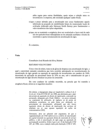 Processo n° 11080.011379/2006-51 Si-C1T1
Acórdão n.° 1101-00.354 Fl. 11
edita regras para outras finalidades, quais sejam a relação entre os
investidores e a empresa, não existindo qualquer cunho fiscal;
o)que ,o prazo adotado para a amortização tem como fundamento aquele
informado na projeção de rentabilidade futura do mencionado laudo de
avaliação elaborado pelo Salomon Smith Barney para fundamentar o
valor econômico das açôes adquiridas;
p)que, em se mantendo a exigência, deve ser recalculado o lucro real de cada
um dos períodos-base subseqüentes ao da autuação mediante o direito da
recorrente a quota remanescente de amortização do ágio.
E o relatório.
Voto
Conselheiro José Ricardo da Silva, Relator
RECURSO VOLUNTÁRIO
Como visto do relato, trata-se de glosa de despesa com amortização de ágio, a
qual a autoridade autuante considerou que teria ocorrido antecipação no reconhecimento da
amortização do ágio gerado na operação de aquisição de investimento em outubro de 2000,
decorrente da aplicação do percentual linear de 20% ao ano, sob o entendimento de que a
amortização do ágio deveria obedecer ao prazo da concessão.
Do voto condutor do acórdão recorrido, na parcela que foi mantida a
exigência fiscal, extrai-se os seguintes excertos:
Em síntese, a impugnante alega ser inaplicável aalínea b do sç
2o do art. 14 da IN CVM 247, de 1996, que determina que o ágio
decorrente da aquisição do direito de exploraça o, concessão ou
permissão, delegadas pelo Poder Público — no prazo estimado
ou contratado de utilização, de vigência ou de perda de
substância econômica, ou pela baixa por alienação ou
perecimento do investimento; afirmando que não houve
aquisição direta do direito de exploração dos serviços de
telefonia em si, mas apenas aquisição de ações da
concessionária (CRT).
Entretanto, deve ser afastado este argumento, de que a
regulamentação da CVM referir-se-ia a critério de amortização
do capital investido na aquisição direta de concessão de serviço
público, e não a amortização de ágio pago naaquisição de
participação societária. 0 fato é queo art. 14 da Instrução CVM
247, de 1996, com a redação dada pela Instrução CVM no 285,
1 1
 