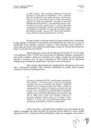 Processo n° 11080.011379/2006-51 SI-CIT1
Acórdão n.° 1101-00.354 Fl. 12
de 1998, se refere a "ágio ou deságio computado na ocasião da
aquisição ou subscrição do investimento" e não a aquisição
direta de concessão de serviço público. Portanto, o valor a que a
alínea b, do § 2o deste artigo se refere ("o ágio decorrente da
aquisição do direito de exploração, concessão ou permissão
delegadas pelo Poder Público"), cuja amortizaçãodeverá se dar
no prazo da concessão, somente pode ser o valor de ágio pago
na aquisição de participação societária, cujo fundamento sejaa
possibilidade de exploração de concessão de serviço público
pela empresa investida — que, por óbvio, deverá trazer beneficios
futuros. Saliente-se que foi exatamente este o ocorrido.
Na peça recursal a recorrente retorna aos autos insistindo que a amortização
do ágio apurado na aquisição do investimento está fundamentada de acordo com o prazo de
rentabilidade futura utilizado, conforme comprova o laudo especifico, tendo observado a
norma legal que prevê a taxa máxima de amortização a razão de 1/60 por mês prevista no
artigo 70, inciso III, da Lei n° 9.532/97.
Afirma ainda, que a taxa de amortização prevista na alínea "b", § 2° do artigo
14 da Instrução CVM n° 247/96 não encontra base na legislação tributária, constituindo-se
mero critério contábil e, ainda que se entendida como válida, a referida taxa não poderia ser
aplicada à recorrente, uma vez que as instruções da CVM somente são de observância
obrigatória por sociedades de capital aberto, o que não é o caso da recorrente.
Nesse sentido, cabe ressaltar que a autuação fiscal, efetivamente tomou como
base a mencionada instrução CVM, conforme manifestação do auditor fiscal autuante,
constante no Termo de Verificação Fiscal:
Com efeito, a legislação da CVM — que determina a apuraçãodo
lucro contábil — 6, de acordo com a Lei das S/A, de aplicação
necessária para que, em seguida, seja aplicada alegislação
tributária com os respectivos ajustes (de adição, exclusão ou
compensação). Ora, o fulcro da discussão no presente caso está
no prazo a ser considerado para contabilização da amortização
do ágio, com a consequente apuração da base de cálculo dos
tributos. Tal prazo está claramente definido pela Instrução CVM
247, de 1996, como o prazo para concessão, sendo que a
legislação tributária somente exige que se respeite o prazo
mínimo de 5 (cinco) anos, não determinando qualquer outra
alteração ou ajuste(adição, exclusão ou compensação).
Como visto acima, a autoridade fiscal considerou que a amortização do ágio
gerado na aquisição das ações por parte da recorrente deveria obedecer a norma contábil
editada pela CVM — Comissão de Valores Mobiliários, tendo, por conseguinte, sido lavrado o
12 #
 