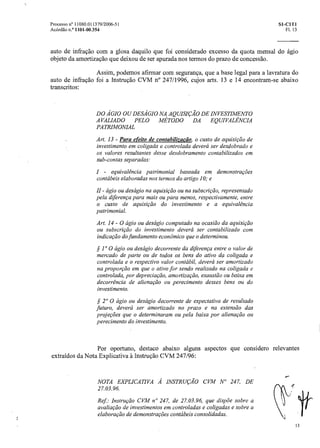 Processo n° 11080.011379/2006-51 SI-C1T1
Acórdão n.° 1101-00.354 Fl. 13
auto de infração com a glosa daquilo que foi considerado excesso da quota mensal do ágio
objeto da amortização que deixou de ser apurada nos termos do prazo de concessão.
Assim, podemos afirmar com segurança, que a base legal para a lavratura do
auto de infração foi a Instrução CVM n° 247/1996, cujos arts. 13 e 14 encontram-se abaixo
transcritos:
DO ÁGIO OU DESÁGIO NA AQUISIÇÃO DE INVESTIMENTO
AVALIADO PELO MÉTODO DA EQUIVALÊNCIA
PATRIMONIAL
Art. 13 - Para efeito de contabilizacdo, o custo de aquisição de
investimento em coligada e controladadeverá ser desdobrado e
os valores resultantes desse desdobramento contabilizados em
sub-contas separadas:
I - equivalência patrimonial baseada em demonstrações
contábeis elaboradas nos termos do artigo 10;e
- ágio ou descigio na aquisição ou na subscrição, representado
pela diferença para mais ou para menos, respectivamente, entre
o custo de aquisição do investimento e a equivalência
patrimonial.
Art. 14 - O ágio ou descigio computado na ocasião da aquisição
ou subscrição do investimento deverá ser contabilizado com
indicação do fundamento econômico que o determinou.
§ 1° 0 ágio ou deságio decorrente da diferença entre o valor de
mercado de parte ou de todos os bens do ativo da coligada e
controlada e o respectivo valor contábil, deverá ser amortizado
na proporção em que o ativo for sendo realizado na coligada e
controlada, pordepreciação, amortização, exaustãoou baixa em
decorrência de alienação ou perecimento desses bens ou do
investimento.
§ 20 0 ágio ou deságio decorrente de expectativa de resultado
futuro, deverá ser amortizado no prazo e na extensão das
projeções que o determinaram ou pela baixa por alienação ou
perecimento do investimento.
Por oportuno, destaco abaixo alguns aspectos que considero relevantes
extraídos da Nota Explicativa A. Instrução CVM 247/96:
NOTA EXPLICATIVA À INSTRUÇÃO CVM _AI' 247, DE
27.03.96.
Ref: Instrução CVM n° 247, de 27.03.96, que dispõe sobre a
avaliação de investimentos em controladas e coligadas e sobre a
elaboraçãode demonstrações contábeis consolidadas.
13
 