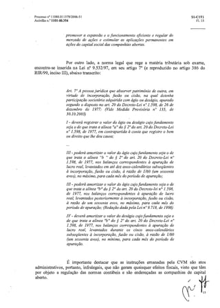 15
Processo n° 11080.011379/2006-51 Si- C1T1
Acórdão n.° 1101-00.354 Fl. 15
promover a expansão e o funcionamento eficiente e regular do
mercado de ações e estimular as aplicações permanentes em
ações do capital social das companhias abertas.
Por outro lado, a norma legal que rege a matéria tributária sob exame,
encontra-se inserida na Lei n° 9.532/97, em seu artigo 7 0 (e reproduzido no artigo 386 do
RIR/99, inciso III), abaixo transcrito:
Art. 7° A pessoa jurídica que absorver patrimônio de outra, em
virtude de incorporação, fusão ou cisão, na qual detenha
participação societciria adquirida com ágio ou deságio, apurado
segundo o disposto no art. 20 do Decreto-Lei n° 1.598, de 26 de
dezembro de 1977: (Vide Medida Provisória n° 135, de
30.10.2003)
I - deverá registraro valor do ágio ou deságio cujo fundamento
seja o de que trata aalínea "a" do § 2' do art. 20 do Decreto-Lei
n° 1.598, de 1977, em contrapartida a conta que registre o bem
ou direito que lhe deu causa;
III -poderá amortizar o valor do ágio cujo fundamento seja o de
que trata aalínea "h " do § 2' do art. 20 do Decreto-Lei n"
1.598, de 1977, nos balanços correspondentes à apuração de
lucro real, levantados em até dez anos-calendários subseqüentes
incorporação,fusão ou cisão, à razão de 1/60 (um sessenta
avos), no máximo, para cada mês do período de apuração;
III - poderá amortizaro valor do ágio cujo fundamento seja o de
que trata aalínea "h" do § 2° do art. 20 do Decreto-lei n° 1.598,
de 1977, nos balanços correspondentes a apuração de lucro
real, levantados posteriormente à incorporação, fusel() oucisão,
a razão de um sessenta avos, no máximo, para cada mês do
período de apuração; (Redação dada pela Lei n°9.718, de 1998)
IV - deverá amortizar o valor do deságio cujo fundamento seja o
de que trata aalínea "h" do § 2° do art. 20 do Decreto-Lei le
1.598, de 1977, nos balanços correspondentes a apuração de
lucro real, levantados durante os cinco anos-calendários
subseqüentes a incorporação,fusão ou cisão, arazão de 1/60
(um sessenta avos), no mínimo, para cadamês do período de
apuração.
importante destacar que as instruções emanadas pela CVM são atos
administrativos, portanto, infralegais, que não geram quaisquer efeitos fiscais, visto que têm
por objeto a regulação das normas contábeis e são endereçadas as companhias de capital
aberto.
 