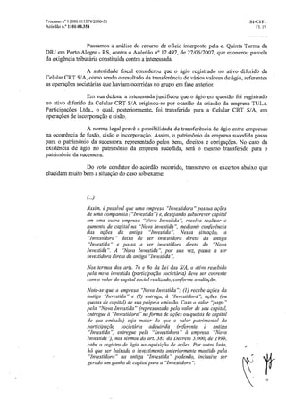 Processo n° 11080.011379/2006-51 SI- CIT1
Acórdão n.° 1101-00.354 Fl. 19
Passamos a análise do recurso de oficio interposto pela e. Quinta Turma da
DRJ em Porto Alegre - RS, contra o Acórdão n° 12.497, de 27/06/2007, que exonerou parcela
da exigência tributária constituída contra a interessada.
A autoridade fiscal considerou que o ágio registrado no ativo diferido da
Celular CRT S/A, como sendo o resultado da transferência de vários valores de ágio, referentes
as operações societárias que haviam ocorridas no grupo em fase anterior.
Em sua defesa, a interessada justificou que o ágio em questão foi registrado
no ativo diferido da Celular CRT S/A originou-se por ocasião da criação da empresa TULA
Participações Ltda., o qual, posteriormente, foi transferido para a Celular CRT S/A, em
operações de incorporação e cisão.
A norma legal prevê a possibilidade de transferência de ágio entre empresas
na ocorrência de fusão, cisão e incorporação. Assim, o patrimônio da empresa sucedida passa
para o patrimônio da sucessora, representado pelos bens, direitos e obrigações. No caso da
existência de ágio no patrimônio da empresa sucedida, será o mesmo transferido para o
patrimônio da sucessora.
Do voto condutor do acórdão recorrido, transcrevo os excertos abaixo que
elucidam muito bem a situação do caso sob exame:
Assim, é possível que uma empresa "Investidora" possua ações
de uma companhia ("Investida') e, desejando subscrever capital
em uma outra empresa "Nova Investida", resolva realizar o
aumento de capital na "Nova Investida", mediante conferência
das ações da antiga "Investida ".Nessa situação, a
"Investidora" deixa de ser investidora direta da antiga
"Investida" e passa a ser investidora direta da "Nova
Investida". A "Nova Investida", por sua vez, passa a ser
investidora direta da antiga "Investida".
Nos termos dos arts. 7o e 8o da Lei das S/A, o ativo recebido
pela nova investida (participação societária) deve ser coerente
com o valor do capital social realizado, conforme avaliação.
Nota-se que a empresa "Nova Investida": (1) recebe ações da
antiga "Investida" e (2) entrega, à"Investidora ", ações (ou
quotas de capital) de sua própria emissão. Caso o valor "pago"
pela "Nova Investida" (representado pelo valor de seu capital,
entregue a "Investidora" na forma de ações ou quotas de capital
de sua emissão) seja maior do que o valor patrimonial da
participação societária adquirida (referente à antiga
"Investida", entregue pela "Investidora" et empresa "Nova
Investida'), nos termos do art. 385 do Decreto 3.000, de 1999,
cabe o registro de ágio na aquisição de ações. Por outro lado,
há que ser baixado o investimento anteriormente mantido pela
"Investidora" na antiga "Investida" podendo, inclusive ser
gerado um ganho de capital para a "Investidora".
19
 