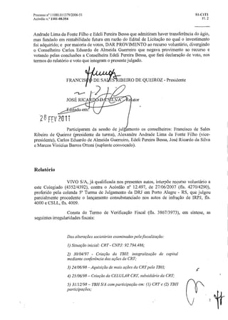 FRANCIS
JOSÉ RICA
IBEIRO DE QUEIROZ - Presidente
ator
Processo n° 11080.011379/2006-51 SI-C1T1
Acórdão n.° 1101-00.354 Fl. 2
Andrade Lima da Fonte Filho e Edeli Pereira Bessa que admitiram haver transferência do ágio,
mas fundado em rentabilidade futura em razão do Edital de Licitação no qual o investimento
foi adquirido; e por maioria de votos, DAR PROVIMENTO ao recurso voluntário, divergindo
o Conselheiro Carlos Eduardo de Almeida Guerreiro que negava provimento ao recurso e
votando pelas conclusões a Conselheira Edeli Pereira Bessa, que fará declaração de voto, nos
termos do relatório e voto que integram o presente julgado.
., )cz -
ti ?Gli
Participaram da sessão de jul!amento os conselheiros: Francisco de Sales
Ribeiro de Queiroz (presidente da turma), Alexandre Andrade Lima da Fonte Filho (vice-
presidente), Carlos Eduardo de Almeida Guerreiro, Edeli Pereira Bessa, José Ricardo da Silva
e Marcos Vinicius Barros Ottoni (suplente convocado).
Relatório
VIVO S/A, já qualificada nos presentes autos, interpõe recurso voluntário a
este Colegiado (4352/4392), contra o Acórdão n° 12.497, de 27/06/2007 (fls. 4270/4290),
proferido pela colenda 5 1 Turma de Julgamento da DRJ em Porto Alegre - RS, que julgou
parcialmente procedente o lançamento consubstanciado nos autos de infração de IRPJ, fls.
4000 e CSLL, fls. 4009.
Consta do Termo de Verificação Fiscal (fls. 3867/3973), em síntese, as
seguintes irregularidades fiscais:
Das alteraçõessocietárias examinadas pela fiscalização:
1) Situação inicial: CRT- CN13.1: 92.794.486;
2) 30/04/97 - Criação da TBH: integralização de capital
mediante conferência das ações da CRT;
3) 24/06/98 — Aquisição de mais ações da CRT pela TBH;
4) 25/06/98 — Criação da CELULAR CRT, subsidiária da CRT;
5) 31/12/98 — TBH S/A com participação em: (1) CRT e (2) TBH
participações;
fir
2
 