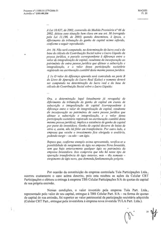Processo n° 11080.011379/2006-51 SI-CIT1
Acórdão n.° 1101-00.354 Fl. 20
A Lei 10.637, de 2002, conversão da Medida Provisória n° 66 de
2002, deixou essa situação bem clara em seu art. 36 (revogado
pela Lei 11.196, de 2005) quando determinou, à época, o
diferimento da tributação do ganho de capital acima referido,
conforme a seguir reproduzido:
Art. 36. Não será computada, na determinação do lucro reale da
base de cálculo da Contribuição Social sobreo Lucro Liquido da
pessoa jurídica, a parcela correspondente a diferença entre o
valor de integralização de capital, resultante da incorporação ao
patrimônio de outra pessoa jurídica que efetuar a subscriçãoe
integralização, e o valor dessa participação societária
registrado na escrituraçãocontábil desta mesma pessoa jurídica.
§ lo 0 valor da diferença apurada será controlado na parte B
do Livro de Apuração do Lucro Real (Lalur) e somente deverá
ser computado na determinação do lucro real e da base de
cálculo da Contribuição Social sobreo Lucro Liquido:
Ora, a determinação legal (atualmente já revogada) de
diferimento da tributação de ganho de capital em evento de
subscrição e integraliza cão de capital (correspondente ez
diferença entre o valor de integralização de capital, resultante
da incorpora cãoao patrimônio de outra pessoa jurídica que
efetuar a subscrição e integraliza cão, e o valor dessa
participação societária registrado na escrituração contábil desta
mesma pessoa jurídica), implica a existência de ganho de capital
por parte da investidora. Ganho de capital decorre de baixa de
ativo e, assim, não há falar em transferência. Por outro lado, a
empresa que recebe o investimento fica obrigada a avaliá-lo,
podendo surgir — ou não — um ágio.
Repare que, conforme exemplo acima apresentado, verifica-se a
possibilidade de surgimento de ágio na empresa Nova Investida,
sem que haja anteriormente qualquer ágio no patrimônio da
empresa Investidora. Isso comprova que não há nesse tipo de
operação: transferencia de ágio anterior, mas — tão somente —
surgimento de ágio novo, que demanda fundamentação própria.
Por ocasião da constituição da empresa controlada Tula Participações Ltda.,
ocorreu exatamente o caso acima descrito, pois esta recebeu as ações da Celular CRT
Participações e efetuou a entrega A. empresa TBS Celular Participações S/A de quotas de capital
de sua própria emissão.
Nessas condições, o valor investido pela empresa Tula Part. Ltda.,
representado pelo valor de seu capital, entregue A. TBS Celular Part. S/A — na forma de quotas
de capital de sua emissão, foi superior ao valor patrimonial da participação societária adquirida
(Celular CRT Part., entregue pela investidora A. empresa nova investida TULA Part. Ltda.).
20 If
 