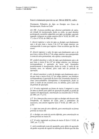 21
Processo n° 11080.011379/2006-51 SI-C1T1
Acórdão n.° 1101-00.354 Fl. 21
Esse é o tratamento previsto no art. 386 do RIR/99, verbis:
Tratamento Tributário do Ágio ou Deságio nos Casos de
Incorporação, Fusão ou Cisão
Art. 386. A pessoa jurídica que absorver patrimônio de outra,
em virtude de incorporação, fusão ou cisão, na qual detenha
participação societária adquirida com ágio ou deságio, apurado
segundo o disposto no artigo anterior (Lei n°9.532, de 1997, art.
7°, e Lei n°9.718, de 1998, art. 10):
I - deverá registrar o valor do ágio ou descigio cujo fundamento
seja o de que trata o inciso I do § 2° do artigo anterior, em
contrapartida el conta que registre o bem ou direito que lhe deu
causa;
II - deverá registrar o valor do ágio cujo fundamento seja o de
que trata o inciso III do § 2° do artigo anterior, em contrapartida
a conta de ativo permanente, não sujeita aamortização;
111 -poderá amortizar o valor do ágio cujo fundamento seja o de
que trata o inciso II do § 2° do artigo anterior, nos balanços
correspondentes a apuração de lucro real, levantados
posteriormente a incorporação, fusão ou cisão, à razão de um
sessenta avos, no máximo, para cada mês do período de
apuração;
IV- deverá amortizar o valor do deságio cujo fundamento seja o
de que trata o inciso II do § 2" do artigo anterior, nos balanços
correspondentes a apuração do lucro real, levantados durante os
cinco anos-calendário subseqüentes a incorporação, fusão ou
cisão, à razão de um sessenta avos, no mínimo, para cada mês
do período de apuração.
§ 1° 0 valor registrado na forma do inciso I integrará o custo
do bem ou direito para efeito de apuração de ganho ou perda de
capital e de depreciação, amortização ou exaustão (Lei n° 9.532,
de 1997, art. 7°, § 1°).
§ 2° Se o bem que deu causa ao ágio ou deságio não houver sido
transferido, na hipótese de cisão, para o patrimônio da
sucessora, esta deverá registrar (Lei n° 9.532, de 1997, art. 7°,
§ 2°):
- o ágio em conta de ativo difefido, para amortização na forma
prevista no inciso III;
- o deságio em conta de receita diferida, para amortização na
forma prevista no inciso IV.
§ 3" 0 valor registrado na forma do inciso II (Lei n" 9.532, de
1997, art. 7°, § 3°):
I - sera considerado custo de aquisição, para efeito de apuração
de ganho ou perda de capital na alienação do direito que lhe deu
 