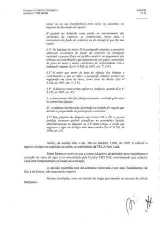 Processo n° 11080.011379/2006-51 SI-CIT1
Acórdão n.° 1101-00.354 Fl. 22
causa ou na sua transferência para sócio ou acionista, na
hipótese de devolução de capital;
11 -poderá ser deduzido como perda, no encerramento das
atividades da empresa, se comprovada, nessa data, a
inexistência do fundo de comércio ou do intangível que lhe deu
causa.
§ 40 Na hipótese do inciso II do parágrafo anterior, a posterior
utilização econômica do fundo de comércio ou intangível
sujeitaráa pessoa física ou jurídica usuáriaao pagamento dos
tributos ou contribuições que deixaram de ser pagos, acrescidos
de juros de mora e multa, calculados de conformidade com a
legislação vigente (Lei n°9.532, de 1997, art. 7°, §
§ 50 0 valor que servir de base de cálculo dos tributos e
contribuições a que se refere o parágrafo anterior poderá ser
registrado em conta do ativo, como custo do direito (Lei n°
9.532, de 1997, art. 7', §
§ 6° 0 disposto neste artigo aplica-se, inclusive, quando (Lei n°
9.532, de 1997, art. 8"):
I - o investimento não for, obrigatoriamente, avaliado pelo valor
do patrimônio liquido;
- a empresa incorporada, fusionada ou cindida for aquela que
detinha a propriedade da participação societária.
§ 7° Sem prejuízo do disposto nos incisos III e IV, a pessoa
jurídica sucessora poderá classificar, no patrimônio liquido,
alternativamente ao disposto no § 2" deste artigo, a conta que
registrar o ágio ou deságio nele mencionado (Lei n" 9.718, de
1998, art. 11).
Assim, de acordo com o art. 386 do Decreto 3.000, de 1999, é cabível o
registro de ágio na aquisição de ações, no patrimônio de TULA Part. Ltda.
Esses foram os motivos que a turma julgadora de primeiro grau reconheceu a
correção do valor do ágio a ser amortizado pela Celular CRT S/A, considerando que referido
valor está fundamentado no laudo de avaliação.
A decisão recorrida está devidamente motivada e aos seus fundamentos de
fato e de direito, não merecendo reparos.
Nessas condições, voto no sentido de negar provimento ao recurso de oficio
interposto.
22
 
