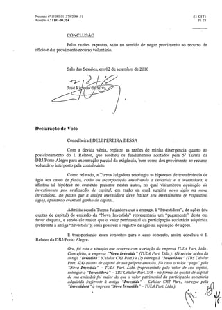 Processo n° 11080.011379/2006-51 SI- CITI
Acórdão n.° 1101- 00.354 Fl. 23
CONCLUSÀO
Pelas razões expostas, voto no sentido de negar provimento ao recurso de
oficio e dar provimento recurso voluntário.
Sala das Sessões, em 02 de setembro de 2010
Declaração de Voto
Conselheira EDELI PEREIRA BESSA
Com a devida vênia, registro as razões de minha divergência quanto ao
posicionamento do I. Relator, que acolheu os fundamentos adotados pela 5' Turma da
DRJ/Porto Alegre para exoneração parcial da exigência, bem como deu provimento ao recurso
voluntário interposto pela contribuinte.
Como relatado, a Turma Julgadora restringiu as hipóteses de transferência de
ágio aos casos de fusão, cisão ou incorpora cãoenvolvendo a investida e a investidora, e
afastou tal hipótese no contexto presente nestes autos, no qual vislumbrou aquisição de
investimento por realização de capital, em razão da qual surgiria novo ágio na nova
investidora, ao passo que a antiga investidora deve baixar seu investimento (e respectivo
ágio), apurando eventual ganho de capital.
Admitiu aquela Turma Julgadora que a entrega, h. "Investidora", de ações (ou
quotas de capital) de emissão da "Nova Investida" representaria um "pagamento" desta em
favor daquela, e sendo ele maior que o valor patrimonial da participação societária adquirida
(referente à antiga "Investida"), seria possível o registro de ágio na aquisição de ações.
E transportando estes conceitos para o caso concreto, assim concluiu o I.
Relator da DRJ/Porto Alegre:
Ora, foi esta a situação que ocorreu com acriaçãoda empresa TULA Part. Ltda..
Com efeito, a empresa "Nova Investida" (TULA Part. Ltda): (1) recebe ações da
antiga "Investida" (Celular CRT Part.) e (2) entrega a "Investidora" (TBS Celular
Part. S/A) quotas de capital de sua própria emissão. No caso o valor "pago" pela
"Nova Investida" — TULA Part. Ltda. (representado pelo valor de seu capital,
entregue 4 "Investidora" — TBS Celular Part. S/A — na forma de quotas de capital
de sua emissão) foi maior do que o valor patrimonial da participação societária
adquirida (referente a antiga "Investida" — Celular CRT Part., entregue pela
"Investidora" a empresa "Nova Investida" — TULA Part. Ltda).
 