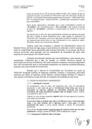 Processo n° 11080.011379/2006-51 SI-CIT1
AcOrdAo n.° 1101-00.354 Fl. 24
Assim, nos termos do art. 385 do Decreto 3.000, de 1999, cabe o registro de ágio na
aquisição de ações, no patrimônio de TULA Part. Ltda. Por outro lado, há que ser
baixado o investimento anteriormente mantido pela Investidora – TBS Celular Part.
S/A – na Antiga Investida – Celular CRT Part. –podendo gerar um ganho de capital
para a Investidora.
Dessa forma, depreende-se claramente que o ágio eventualmente existente na
"Investidora" não é transferido para a "Nova Investida", mas somente é baixado
do ativo da "Investidora", reduzindo o eventual ganho de capital a ser por ela
auferido.
Isso denota que os vícios dos ágios anteriormente existentes em empresas do grupo
não têm o condão de serem transferidos para o ágio surgido no patrimônio da
TULA Part. S/A. Com efeito, esses vícios lograriam a existência de ganho de capital
nas empresas que deram baixa de seus investimentos (e dos respectivos ágios).
Entretanto, não foi esse o lançamento efetuado.
Todavia, como bem consignou o autuante nos demonstrativos anexos ao
Relatório Fiscal, não houve ali ágio pago, ao qual pudesse ser associado o motivo expresso no
laudo de rentabilidade futura apresentado pela empresa fiscalizada. E isto porque não houve
terceiros envolvidos nesta operação, mas sim transferência da titularidade das ações entre
empresas do mesmo grupo, sob controle comum.
O próprio procedimento adotado para esta transferencia, e para aquelas que a
antecederam, evidenciam que o ágio ern questão, na verdade, formou-se quando da
privatização dos serviços de telefonia, e foi sendo atribuído às empresas sucessoras/adquirentes
pelo valor remanescente após as amortizações apropriadas nas empresas sucedidas/alienantes,
enquanto estas eram titulares do investimento.
Ressalto que o Manual de Contabilidade das Sociedades por Ações da
FIPECAFI (Fundação Instituto de Pesquisas Contábeis, Atuariais e Financeiras, FEA/USP)
elaborado por Sérgio de Iudicibus, Eliseu Martins e Ernesto Rubens Gelbcke (7a Edição) é
claro quanto à inexistência de ágio formado em operações de transferência como estas:
11.7 A' GIOS OU DESÁGIOS E AMORTIZAÇÃO
11.7.1 — Introdução e Conceito
Os investimentos, como já vimos, são registrados pelo valor da equivalência
patrimonial e, nos casos em que os investimentos foram feitos por meio de
subscrições em empresas coligadas ou controladas, formadas pela própria
investidora, não surge normalmente qualquer ágio ou deságio. Veja-se, todavia,
caso especial no item 11.7.6.
Todavia, no caso de uma companhia adquirir ações de uma empresa já existente,
pode surgir esse problema.
0 conceito de ágio ou deságio, aqui, não éo da diferença entreo valor pago pelas
ações e seu valor nominal, mas a diferença entre o valor pago e o valor
patrimonial das ações, e ocorre quando adotado o método da equivalência
patrimonial.
Dessaforma, há ágio quando o preço de custo das ações for maior que seu valor
patrimonial, e deságio, quandofor menor, como exemplificado a seguir.
11.7.2 Segregação Contábildo Ágio ou Deságio
r)24
 