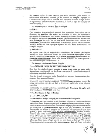 Processo n° 11080.011379/2006-51 SI-CIT1
Acórdão n.° 1101-00.354 Fl. 25
Ao comprar ações de uma empresa que serão avaliadas pelo método da
equivalência patrimonial, deve-se, já na ocasião da compra, segregar na
Contabilidade o preço total de custo em duas subcontas distintas, ou seja, o valor
da equivalência patrimonial numa subconta e, o valor do ágio (ou deságio) em
outra subconta(.)
11.7.3 Determinação do Valor do Ágio ou Deságio
a) GERAL
Para permitir a determinação do valor doágio ou deságio, é necessário que, na
data-base da aquisição das ações, se determine o valor da equivalência
patrimonial do investimento, para o que é necessária a elaboração de um Balanço
da empresa da qual se compraram as ações, preferencialmente na mesma data-
base da compra das ações ou até dois meses antes dessa data. Todavia, se a
aquisição for feita com base num Balanço de negociação, poderá ser utilizado esse
Balanço, mesmo que com defasagem superior aos dais meses mencionados. Ver
exemplos a seguir.
b) DATA-BASE
Na pratica, esse tipo de negociação é usualmente um processo prolongado,
levando, as vezes, a meses de debates até a conclusão das negociações. A data-
base da contabilização da compra é a da efetiva transmissão dos direitos de tais
ações aos novos acionistas a partirdela, passam a usufruir dos lucros gerados e
das demais vantagens • patrinzoniais.()
11.7.4 Natureza e Origem do Ágio ou Descigio
(.) c) ÁGIO POR VALOR DE RENTABILIDADE FUTURA
Esse ágio (ou deságio) ocorre quando se paga pelas ações um valor maior
(menor) que o patrimonial, em função de expectativa de rentabilidade futura da
coligada ou controlada adquirida.
Esse tipo de ágio ocorre com maior frequência por envolver inúmeras situações e
abrangerdiversas possibilidades.
No exemplo anterior da Empresa B, os $ 100.000.000 pagos a mais na compra das
ações representam esse tipo de ágio e devem ser registrados nessa subconta
especifica.
Sumariando, no exemplo anterior, a contabilização da compra das ações pela
Empresa A, por $ 504.883.200, seria (..).
11.7.5 Amortização do Ágio ou Descigio
a) CONTABILIZAÇÃO
V —Amortização do ágio (descigio) por valor de rentabilidade futura
O ágio pago por expectativa de lucros futuros da coligada ou controlada deve ser
amortizado dentro do período pelo qual se pagou por tais futuros lucros, ou seja,
contra os resultados dosexercícios considerados na projeção dos lucros estimados
que justifiquem o ágio.0 fundamento aqui é o de que, na verdade, as receitas
equivalentes aos lucros da coligada ou controlada não representam um lucro
efetivo, já que a investidora panou por eles antecipadamente devendo, portanto,
baixar o ágio contra essas receitas. Suponha que uma empresa tenha pago pelas
ações adquiridas um valor adicional ao dopatrimônio liquido de $ 200.000,
correspondente a suaparticipaçãonos lucros dos 10 anos seguintes da empresa
adquirida. Nesse caso, tal ágio deverá ser amortizado na base de 10% ao ano.
(Todavia, se os lucros previstos pelos quais se pagou o ágio não forem projetados
 