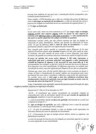 Processo n° 11080.011379/2006-51 SI-CIT1
Acórdão n.° 1101-00.354 Fl. 26
em uma base uniforme de ano para ano, a amortizaçãodeverá acompanhar essa
evolução proporcionalmente).(.)
Nesse sentido, a CVM determina que o ágio ou o deságio decorrente da diferença
entre o valor pago na aquisição do investimento e o valor de mercado dos ativos e
passivos da coligada ou controladadeverá ser amortizada da seguinte forma (.).
11.7.6 Ágio na Subscrição
(..)
b) por outro lado, vimos nos itens anteriores ao 11.7 que surge o ágio ou descigio
somente quando uma empresa adquire ações ou quotas de uma empresa já
existente, pela diferenca entre o valor papo a terceiros e o valor patrimonial de
tais ações ou quotas adquiridas dos antigos acionistas ou quotistas.
Poderíamos concluir, então, que não caberia registrar um ágio ou deságio na
subscrição de ações. Entendemos, todavia, que quando da subscrição de novas
ações, em que há diferença entre o valor de custo do investimento e o valor
patrimonial contábil, o ágio deve ser registrado pela investidora.
Essa situação pode ocorrer quando os acionistas atuais (Empresa A) de uma
empresa B resolvem admitir novo acionista (Empresa X) não, pela venda de ações
já existentes, mas pela emissão de novas ações a serem subscritas, pelo novo
acionista. Ou quando um acionista subscreva aumento de capital no lugar de outro.
O preço de emissão das novas ações, digamos $ 100 cada, representa. a
negociação pela qual o acionista subscritor está pagando o valor, patrimonial
contábil da Empresa B, digamos $ 60, acrescido de uma mais-valia de $ 40,
correspondente, por exemplo, ao fato de o valor de mercado dos ativos da Empresa
B ser superior a seu valor contabilizado. Tal diferença representa, na verdade, uma
reavaliação de ativos, mas não registrada pela Empresa B, por não ser obrigatória.
Notemos que, nesse caso, não faz sentido lógico que o novo acionista ou mesmo o
antigo, ao fazer a integralização do capital, registre seu investimento pelo valor
patrimonial das suasações e reconheça a diferença como perda não operacional.
Na verdade, nesse caso, o valor pago a mais tem substância econômica bem
fundamentada e deveria ser registrado como um ágio, baseado no maior valor de
mercado dos ativos da Empresa B. "(destaquei).
Logo, é necessária uma aquisição onerosa de terceiros para formação do ágio,
exigência também expressa na legislação tributária:
Decreto-lei n° 1.598, de 30 de dezembro de 1977
Art.20 - 0 contribuinte que avaliar investimento em sociedade coligada ou
controlada pelo valor de patrimônio liquido deverá, porocasião da aquisição da
participação, desdobraro custo de aquisição em:
I - valor de patrimônio liquido na época da aquisição, determinado de acordo com
o disposto no artigo 21; e
II - ágio ou deságio na aquisição, que será a diferença entreo custo de aquisição
do investimento e o valor de que trata o número I.
5S' 1 0 - 0 valor de patrimônio liquido e o ágio ou deságio serão registrados em
subcontas distintas do custo de aquisiçãodo investimento.
5S. 20 - O lançamento do ágio ou deságio deverá indicar, dentre os seguintes, seu
fundamento econômico:
a) valor de mercado de bens do ativo da coligada ou controlada superior ou inferior
ao custo registrado na sua contabilidade,.
OP
26
 