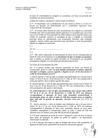 Processo n° 11080.011379/2006-51 SI-C1T1
Acórdão n.° 1101-00354 Fl. 27
b) valor de rentabilidade da coligada ou controlada, com base ernprevisão dos
resultados nos exercícios futuros;
c)fundo de comércio, intangíveis e outras razões econômicas.
3" - O lançamento com os fundamentos de que tratam as letras a e b do § 2"
deverá ser baseado em demonstração que o contribuinte arquivarácomo
comprovante da escrituração.
4' - As normas deste Decreto-lei sobre investimentos em coligada ou controlada
avaliados pelo valor de patrimônio liquido aplicam-se as sociedades que, de acordo
com a Lei n°6.404, de 15 de dezembro de 1976, tenham o dever legal de adotar esse
critério de avaliação, inclusive as sociedades de que a coligada ou controlada
participe, direta ou indiretamente, com investimento relevante, cuja avaliação
segundo o mesmo critério seja necessária para determinaro valor de patrimônio
liquido da coligada ou controlada.
[...]
Art. 23.
[...]
50 - Não serão computadas na determinação do lucro real as contrapartidas de
ajuste do valor do investimento ou da amortização de ágio ou deságio na aquisição,
nem os ganhos ou perdas de capital derivados de investimentos em sociedades
estrangeiras coligadas ou controladas que não funcionem no Pais.
Lei 9.532, de 10 de dezembro de 1997
Art. 7° A pessoa jurídica que absorver patrimônio de outra, em virtude de
incorporação,fusão ou cisão, na qual detenha participação societária adquirida
com ágio ou descigio, apurado segundo o disposto no art. 20 do Decreto-Lei n°
1.598, de 26 de dezembro de 1977:
- deverá registraro valor do ágio ou deságio cujo fundamento seja o de que trata a
alínea "a" do § 2° do art. 20 do Decreto-Lei n° 1.598, de 1977, em contrapartidaa
conta que registre o bem ou direito que lhe deu causa;
- deverá registraro valor do ágio cujo fundamento seja o de que trata aalínea "c"
do sS' 2° do art. 20 do Decreto-Lei n° 1.598, de 1977, em contrapartida a conta de
ativo permanente, não sujeita a amortização;
III - poderá amortizar o valor do ágio cujo fundamento seja o de que trata aalínea
"h" do § 2° do art. 20 do Decreto-Lei n° 1.598, de 1977, nos balanços
correspondentes à apuração de lucro real, levantados posteriormente a
incorporação,fusão ou cisão, a razão de 1/60 (um sessenta avos), no máximo,
para cada mês doperíodo de apuração; (Redação dada pela Lei 9.718, de
27/11/98)
IV - deverá amortizar o valor do deságio cujo fundamento seja o de que trata a
alínea "h" do § 2° do art. 20 do Decreto-Lei le 1.598, de 1977, nos balanços
correspondentes ei apuração de lucro real, levantados durante os cincoanos-
calendário subseqüentes a incorporação,fusão ou cisão, arazão de 1/60 (uni
sessenta avos), no mínimo, para cadamês do período de apura cão.
sç 1 0 0 valor registrado na forma do inciso I integrará o custo do bem ou direito
para efeito de apuração de ganho ou perda de capital e de depreciação,
amortização ou exaustão.
sf 2° Se o bem que deu causa ao ágio ou deságio não houver sido transferido,
hipótese de cisão, para o patrimônio da sucessora, esta deverá registrar:
 