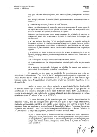 Processo n° 11080.011379/2006-51 SI-CIT1
Acórdão n.° 1101-00.354 Fl. 28
a) o ágio, em conta de ativo diferido, para amortização na forma prevista no inciso
III;
b) o deságio, em conta de receita diferida, para amortização na forma prevista no
inciso IV.
,sç 300 valor registrado na forma do inciso II do caput:
a) será considerado custo de aquisição, para efeito de apuração de ganho ou perda
de capital naalienaçãodo direito que lhe deu causa ou na sua transferência para
sócio ou acionista, na hipótese de devolução de capital;
b) poderá ser deduzido como perda, no encerramento das atividades da empresa, se
comprovada, nessa data, a inexistência do fundo de comercio ou do intangível que
lhe deu causa.
§ 40 Na hipótese da alínea "h" do parágrafo anterior, a posterior utilização
econômica do fundo de comercio ou intangível sujeitará a pessoa fisica ou jurídica
usuária ao pagamento dos tributos e contribuições que deixaram de ser pagos,
acrescidos de juros de mora e multa, calculados de conformidade com a legislação
vigente.
§ 5° 0 valor que servir de base de cálculo dos tributos e contribuições a que se
refere o parágrafo anterior poderá ser registrado em conta do ativo, como custo do
direito.
Art. 8" 0 disposto no artigo anterior aplica-se, inclusive, quando:
a) o investimento não for, obrigatoriamente, avaliado pelo valor de patrimônio
liquido;
b) a empresa incorporada, fusionada ou cindida for aquela que detinha a
propriedade da participação societciria."(negrej ou- se)
É, portanto, o ágio pago na aquisição de investimentos que pode ser
amortizado. Refere-se o art. 7° da Lei n° 9.532/97 ao ágio apurado segundo o disposto no art.
20 do Decreto-Lei n° 1.598, de 26 de dezembro de 1977, e este, por sua vez, trata do ágio
formado entre o custo de aquisição do investimento e o valor do patrimônio liquido na época
da aquisição.
Assim, se houver uma efetiva aquisição, e o patrimônio liquido da adquirida
se mostrar menor que o custo de aquisição do investimento surgirá o ágio passível de
amortização com efeitos na apuração do lucro real e da base de cálculo da CSLL, desde que a
pessoa jurídica detentora da participação societária adquirida com ágio incorpore a investida,
ou vice-versa (art. 8°, alínea "h" da Lei n° 9.532/97).
Tal tema, inclusive, já foi apreciado por este Conselho Administrativo de
Recursos Fiscais, mas em situações mais gravosas, nas quais o ágio surge internamente,
mediante reorganização societária envolvendo apenas empresas sob controle comum. Neste
contexto, foram as seguintes as conclusões do I. Conselheiro Wilson Fernandes Guimarães,
expressas no Acórdão n° 1301-00.058 e acolhidas por unanimidade pela l a Turma Ordinária da
3a Câmara desta la Seed() de Julgamento, em sessão de 13 de maio de 2009:
0 que se observa é que os administra dores da Recorrente e de outras empresas a
ela ligadas, em um prazo de cinco dias, tomando por base uma avaliaçãodiscutível
do seu patrimônio, aproveitaram-se de uma reorganização societária para fazer
surgir uma despesa vultosa, classificada como AGIO, e, a partir dai, reduzir o
lucro tributável.
Nil28
 