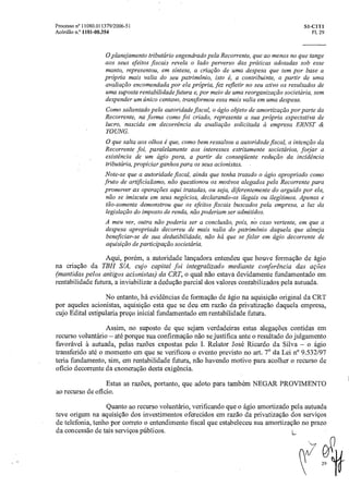 Processo n° 11080.011379/2006-51 Si-C1T1
Acórdão n.° 1101-00.354 Fl. 29
0 planejamento tributário engendrado pelaRecorrente, que ao menos no que tange
aos seus efeitos fiscais revela o lado perverso das práticas adotadas sob esse
manto, representou, em síntese, a criação de uma despesa que tem por base a
própria mais valia do seu patrimônio, isto é, a contribuinte, a partir de uma
avaliação encomendada por ela própria, fez refletir no seu ativo os resultados de
uma suposta rentabilidade futura e, por meio de uma reorganização societária, sem
despender um único centavo, transformou essa mais valia em uma despesa.
Como salientado pela autoridade fiscal, o ágio objeto de amortização por parte da
Recorrente, na forma como foi criado, representa a sua própria expectativa de
lucro, nascida em decorrência da avaliação solicitada ci empresa ERNST &
YOUNG.
0 que salta aos olhos é que, como bem ressaltou a autoridade fiscal, a intenção da
Recorrente foi, paralelamente aos interesses estritamente societários, forjar a
existência de um ágio para, a partir da conseqüente redução da incidência
tributária, propiciar ganhos para os seus acionistas. -
Note-se que a autoridade fiscal, ainda que tenha tratadoo ágio apropriado como
fruto de artificialismo, não questionou os motivos alegados pela Recorrente para
promover as operações aqui tratadas, ou seja, diferentemente do arguido por ela,
não se imiscuiu em seus negócios, declarando-os ilegais ou ilegítimos. Apenas e
tão-somente demonstrou que os efeitos fiscais buscados pela empresa, a luz da
legislação do imposto de renda, não poderiam ser admitidos.
A meu ver, outra não poderia ser a conclusão, pois, no' caso vertente, em que a
despesa apropriada decorreu de mais valia do patrimônio daquela que almeja
beneficiar-se de sua dedutibilidade, não há que se falar em ágio decorrente de
aquisição de participação societária.
Aqui, porém, a autoridade lançadora entendeu que houve formação de ágio
na criação da TBH S/A, cujo capital foi integralizado mediante conferencia das ações
(mantidas pelos antigos acionistas) da CRT, o qual não estava devidamente fundamentado em
rentabilidade futura, a inviabilizar a dedução parcial dos valores contabilizados pela autuada.
No entanto, há evidencias de formação de ágio na aquisição original da CRT
por aqueles acionistas, aquisição esta que se deu em razão da privatização daquela empresa,
cujo Edital estipularia preço inicial fundamentado em rentabilidade futura.
Assim, no suposto de que sejam verdadeiras estas alegações contidas em
recurso voluntário — até porque sua confirmação não se justifica ante o resultado do julgamento
favorável A. autuada, pelas razões expostas pelo I. Relator José Ricardo da Silva — o ágio
transferido até o momento em que se verificou o evento previsto no art. 7° da Lei n° 9.532/97
teria fundamento, sim, em rentabilidade futura, não havendo motivo para acolher o recurso de
oficio decorrente da exoneração desta exigência.
Estas as razões, portanto, que adoto para também NEGAR PROVIMENTO
ao recurso de oficio.
Quanto ao recurso voluntário, verificando que o ágio amortizado pela autuada
teve origem na aquisição dos investimentos oferecidos em razão da privatização dos serviços
de telefonia, tenho por correto o entendimento fiscal que estabeleceu sua amortização no prazo
da concessão de tais serviços públicos. L.
 