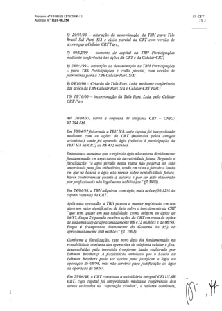 Processo n° 11080.011379/2006-51 SI- CITI
Acórdão n.° 1101- 00.354 Fl. 3
6) 29/01/99 — alteração da denominação da TBH para Tele
Brasil Sul Part. S/A e cisão parcial da CRT com versão de
acervo para Celular CRT Part.;
7) 09/02/99 — aumento de capital na TBH Participacões
mediante conferencia das ações da CRT e da Celular CRT;
8) 28/05/99 — alteração da denominação da TBH Participações
— para TBS Participações e cisão parcial, com versão de
patrimônio para a TBS Celular Part. S/A;
9) 09/10/00 — Criação da Tula Part. Ltda, mediante conferencia
das ações da TBS Celular Part. S/a e Celular CRT Part.;
10) 10/10/00 — incorporação da Tula Part. Ltda. pela Celular
CRT Part.
Até 30/04/97, havia a empresa de telefonia CRT — CNPJ:
92.794.486.
Em 30/04/97 foi criada a TBH S/A, cujo capital foi integralizado
mediante com as ações da CRT (mantidas pelos antigos
acionistas), onde foi apurado ágio (relativo a participação da
TBH S/A na CRT) de R$ 472 milhões.
Entendeu o autuante que o referido ágio não estava devidamente
fundamentado em expectativa de lucratividade futura. Segundo a
fiscalização "o ágio gerado nesta etapa não poderia ter sido
amortizado para fins tributários, tendo em vista o fato de o laudo
em que se baseia o ágio não versar sobre rentabilidade futura,
haver controvérsias quanto a autoria e por ter sido elaborado
por profissionais não legalmente habilitados" (fl 3900).
Em 24/06/98, a TBH adquiriu, com ágio, mais ações (50,12% do
capital votante) da CRT.
Após essa operação, a TBH passou a manter registrado em seu
ativo um valor significativo de ágio sobre o investimento da CRT
"que tem, quase em sua totalidade, como origem, os ágios de
04/97, Etapa 2 (quando recebeu ações da CRT em troca de ações
de sua emissão) de aproximadamente R$ 472 milhões e de 06/98,
Etapa 4 (comprados diretamente do Governo do RS) de
aproximadamente 860 milhões" 3901).
Conforme a fiscalização, esse novo ágio foi fundamentado na
rentabilidade conjunta das operações de telefonia celular e fixa,
desenvolvidas pela investida (conforme laudo elaborado por
Lehman Brothers). A fiscalização entendeu que o Laudo da
Lehman Brothers pode ser aceito para justificar o ágio da
operação de 06/98, mas não serviria para justificação do ágio
da operaçãode 04/97.
Em 25/06/98, a CRT constituiu a subsidiária integral CELULAR
CRT, cujo capital foi integralizado mediante conferência dos
ativos utilizados na "operação celular", a valores contábeis,
3
 