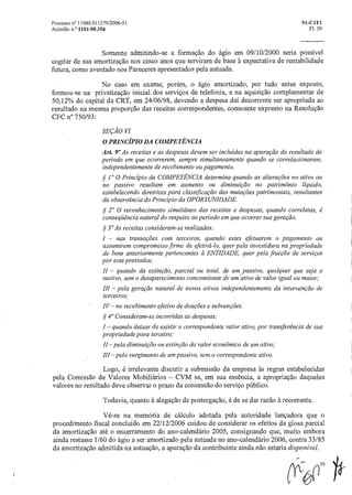 Processo n° 11080.011379/2006-51 SI-CIT1
Acórdão n.° 1101-00.354 Fl. 30
Somente admitindo-se a formação do ágio em 09/10/2000 seria possível
cogitar de sua amortização nos cinco anos que serviram de base h expectativa de rentabilidade
futura, como aventado nos Pareceres apresentados pela autuada.
No caso em exame, porém, o ágio amortizado, por tudo antes exposto,
formou-se na privatização inicial dos serviços de telefonia, e na aquisição complementar de
50,12% do capital da CRT, em 24/06/98, devendo a despesa dai decorrente ser apropriada ao
resultado na mesma proporção das receitas correspondentes, consoante expresso na Resolução
CFC n° 750/93:
SEÇÃO
O PRINCÍPIO DA COMPETÊNCIA
Art. 9° As receitas e as despesas devem ser incluídas na apuraçãodo resultado do
período em que ocorrerem, sempre simultaneamente quando se correlacionarem,
independentemente de recebimento ou pagamento.
§ 1° 0 Principio da COMPETÊNCIA determina quando as alterações no ativo ou
no passivo resultam em aumento ou diminuição no patrimônio liquido,
estabelecendo diretrizes para classificageio das mutações patrimoniais, resultantes
da observância do Principio da OPORTUNIDADE.
§ 20 0 reconhecimento simultâneo das receitas e despesas, quando correlatas, é
conseqüência natural do respeito aoperíodo em que ocorrer suageração.
§ 3° As receitas consideram-se realizadas:
I — nas transações com terceiros, quando estes efetuarem o pagamento ou
assumirem compromisso firme de efetivá-lo, quer pela investidura na propriedade
de bens anteriormente pertencentes a ENTIDADE, quer pela fruição de serviços
por esta prestados;
II — quando da extinção, parcial ou total, de um passivo, qualquer que seja o
motivo, sem o desaparecimento concomitante de um ativo de valor igual ou maior;
III — pela geração natural de novos ativos independentemente da intervenção de
terceiros;
IV— no recebimento efetivo de doações e subvenções.
§ 4" Consideram-se incorridas as despesas:
I — quando deixar de existir o correspondente valor ativo, por transferência de sua
propriedade para terceiro;
11 —pela diminuição ou extinção do valor econômico de um ativo;
111 —pelo surgimento de um passivo, sem o correspondente ativo.
Logo, é irrelevante discutir a submissão da empresa às regras estabelecidas
pela Comissão de Valores Mobiliários — CVM se, em sua essência, a apropriação daqueles
valores no resultado deve observar o prazo da concessão do serviço público.
Todavia, quanto h alegação de postergação, é de se dar razão à recorrente.
Vê-se na memória de cálculo adotada pela autoridade lançadora que o
procedimento fiscal concluído em 22/12/2006 cuidou de considerar os efeitos da glosa parcial
da amortização até o encerramento do ano-calendário 2005, consignando que, muito embora
ainda restasse 1/60 do ágio a ser amortizado pela autuada no ano-calendário 2006, contra 33/85
da amortização admitida na autuação, a apuração da contribuinte ainda não estaria disponível.
 
