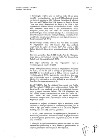 Processo n° 11080.011379/2006-51 SI-CIT1
Acórdão n.° 1101-00.354 Fl. 5
A fiscalização verificou que, na referida cisão há um ajuste
contábil — sem justificativa — que leva R$ 126 milhões de ágio da
participação mantida na CRT (referente a atividade de telefonia
fixa) para a CRT Celular Part. S/A. Assevera, a fiscalização, que
"com esse ajuste, demonstrado no Razão a fls. 3304, o ágio
registrado da telefonia celular, na contabilidade da TBS Celular
Part. aumentou ainda mais, o que posteriormente, trouxe
beneficios fiscais para este 'lado' dos eventos societários
(lembrando que, com a alteração da etapa 9, os investidores e/ou
percentuais de investimentos na telefonia fixa e na celular foram
modificados, ou seja, quem ficasse com mais ágio, teria maiores
benéficos fiscais)" (11. 3914).
Em 09/10/00 foi criada a empresa Tula Part. Ltda., seu capital
foi integralizado pela TBS Celular Part. S/A, mediante
conferência das ações da Celular CRT Part. Assim, a TBS
Celular Part. S/A deixou de ser acionista direta da Celular CRT
Part.
Com essa operação, o ágio da TBS Celular Part. S/A é baixado e
surge ágio no patrimônio da empresa TULA Part. S/A, conforme
Relatório da Atividade Fiscal 3920):
Esta etapa demonstra um `ato preparatório para a
reestruturação de outubro de 2000.
O ágio da telefonia celular, através de integralização de capital
na TULA, que se deu com a entrega da participação da cel
CRTPAR, foi transferido para a TULA, empresa veiculo da
reestruturação de 2000, a qual, ao fim, visava levaro ágio pago
nas privatizações para a empresa operacional Cel CRT,
02.603.554, colocando-o no Ativo Diferido e aproveitando os
benefícios fiscais de sua amortização.
Em 10/10/2000 a Tula Part. Ltda foi incorporada pela Celular
CRT Part. Em 28/11/2000, ocorre cisão parcial da Celular CRT
ParticiPagões com versão de parte de seu patrimônio (acervo)
para a própria investida Celular CRT S/A. Finalmente, em
28/11/2000, ocorre a incorporação de ações da Celular CRT
pela Celular CRT Part; fazendo que aquela se tornasse
subsidiária integral desta. A fiscalização assim se manifestou a
respeito (fl. 3922):
Conforme os próprios documentos legais e societários acima
arrolados, o principal objetivo da reestruturação acima, foio de
levar o ágio que estava alocado na Cel CRTPAR, empresa
holding, para a cel CRT, empresa operadora.
A Cel CRT, como operadora, é a empresa que de fato produz os
resultados financeiros e econômicos dentro do grupo societário
e, por conseguinte, gerava lucros (ou prejuízos) ao final de cada
ano-calendário.
A alocação do ágio anteriormente gerado em contas de Ativo
Diferido na Operadora (Cel CRT), permite o aproveitamento da
despesa gerada pela amortização do Ativo Diferido.
5
 