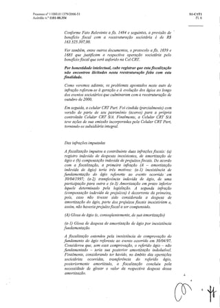 Processo n° 11080.011379/2006-51 SI-CITI
Acórdão n.° 1101-00.354 Fl. 6
Conforme Fato Relevante a fls. 1484 e seguintes, a previsão de
beneficio fiscal com a reestruturação societária é de R$
163.525.307,00.
Ver também, entre outros documentos, o protocolo a fls. 1659 e
1683 que justificam a respectiva operação societária pelo
beneficio fiscal que será auferido na Cel CRT.
Por honestidade intelectual, cabe registrar queesta fiscalização
não encontrou ilicitudes nesta reestruturactio feita com esta
finalidade.
Como veremos adiante, os problemas apontados neste auto de
infração referem-se a geração e a evolução dos ágios ao longo
dos eventos societários que culminaram com a reestruturação de
outubro de 2000.
Em seguida, a celular CRT Part. Foi cindida (parcialmente) com
versão de parte de seu patrimônio (acervo) para a própria
controlada Celular CRT S/A. Finalmente, a Celular CRT S/A
teve ações de sua emissão incorporadas pela Celular CRT Part,
tornando-se subsidiária integral.
Das infrações imputadas
A fiscalização imputou a contribuinte duas infrações fiscais: (a)
registro indevido de despesas inexiS tentes, de amortização de
ágio e (b) compensação indevida de prejuízos fiscais. De acordo
com a fiscalização, a primeira infração (A — amortização
indevida de ágio) teria três motivos: (a-1) inexistência de
fundamentação do ágio referente ao evento ocorrido em
30/04/1997; (a-2) transferência indevida de ágio, de uma
participação para outrae (a-3) Amortização em prazo inferior
àquele determinado pela legislação. A segunda infração
(compensação indevida de prejuízos) é decorrente da primeira,
pois, caso não tivesse sido considerada a despesa de
amortização do ágio, parte dosprejuízos fiscais inexistiriam e,
assim, não haveria prejuízo fiscal a ser compensado.
(A) Glosa de ágio (e, conseqüentemente, de sua amortização)
(a-1) Glosa de despesa de amortização de ágio por inexistência
fundamentação
A fiscalização entendeu pela inexistência de comprovação do
fundamento do ágio referente ao evento ocorrido em 30/04/97.
Considerou que, sem essa comprovação, o referido ágio — não
fundamentado — teria sua posterior amortização indedutivel.
Finalmente, considerando ter havido, noâmbito das operações
societárias ocorridas, transferência do referido ágio,
posteriormente amortizado, a fiscalização concluiu pela
necessidade de glosar o valor da respectiva despesa dessa
amortização.
6
 