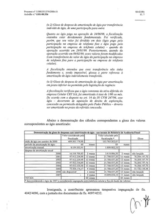 Processo n° 11080.011379/2006-51 SI-C1TI
Acórdão n.° 1101-00.354 Fl. 7
(a-2) Glosa de despesa de amortização de ágio por transferência
indevida de ágio, de uma participação para outra
Quanto ao ágio pago na operação de 24/06/98, a fiscalização
entendeu estar devidamente fundamentado. Foi verificado,
porém, que seu valor foi dividido em dois (ágio pago pela
participaçãona empresa de telefonia fixa e ágio pago pela
participação na empresa de telefonia celular) — quando da
operacão ocorrida em 29/01/99. Posteriormente, quando da
operacão ocorrida em 09/02/99, esses valores foram modificados
(com transferencia do valor do ágio da participaçãona empresa
de telefonia fixa para a participação na empresa de telefonia
celular).
A fiscalização entendeu que essa transferência não tinha
fundamento e, sendo impossível, glosou a parte referente
amortização do ágio indevidamente transferido.
(a-3) Glosa de despesa de amortização de ágio por amortização
em prazo inferior ao permitido pela legislação de regência
A fiscalização verificou que o ágio constante do ativo diferido da
empresa Celular CRT S/A, foi amortizado a taxa de 1/60 ao mês.
De acordo com o disposto no art. 14 da IN CVM 247/96, esse
ágio — decorrente de aquisição de direito de exploração,
concessão ou permissão delegadas pelo Poder Público — deveria
ser amortizado no prazo da referida concessão.
Abaixo a demonstração dos cálculos correspondentes a glosa dos valores
correspondentes ao ágio amortizado:
Demonstração da glosa de despesas com amortização de ágio - nos termos do Relatório de Auditoria Fiscal
Valor considerado pela
fiscalizada
Valor calculado pela
fiscalização * Glosa
saldo de ágio em outubro de 2000 489.561.174,48 153.765.263,47
período de amortização do ágio 60 meses 85 meses
amortização mensal 8.159.352,91 1.809.003,10
despesa de amortização anual
2000 16.318.705,82 2 meses 3.618.006,20 2 meses não lançado
2001 97.912.234,90 12 meses 21.708.037,20 12 meses 76.204.197,70
2002 97.912.234,90 12 meses 21.708.037,20 12 meses 76.204.197,70
2003 97.912.234,90 12 meses 21.708.037,20 12 meses 76.204.197,70
2004 97.912.234,90 12 meses 21.708.037,20 12 meses 76.204.197,70
2005 73.434.176,17 9 meses 21.708.037,20 12 meses 51.726.138,98
2006 não disponível 1 meses 21.708.037,20 12 meses não lançado
2007 - 0 meses 19.899.034,10 11 meses não lançado
TOTAIS 60 meses 85 meses
* desconsiderando o ágio de 1997 e considerando segregação entre telefonia celular e fixa do laudo da Lehman
Irresignada, a contribuinte apresentou tempestiva impugnação de fls.
4042/4096, com ajuntada dos documentos de fls. 4097/4232.
7
 