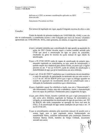 Processo n° 11080.011379/2006-51 SI-C1T1
Acórdão n.° 1101-00354 Fl. 9
Aplicam-se a CSLL as mesmas considerações aplicadas aoIRPJ
nesta decisão.
Lançamento Procedente em Parte
Nos termos da legislação em vigor, aquele Colegiado recorreu de oficio a este
Conselho.
Ciente da decisão de primeira instância em 15/05/2008 (fls. 4346), e com ela
não se conformando, a contribuinte recorre a este Colegiado por meio do recurso voluntário
apresentado em 13/06/2008 (fls. 4352), onde apresenta, em síntese, os seguintes argumentos:
a) que o autuante entendeu que a amortização do ágio gerado na aquisição de
ações da CRT Celular deveria seguir a norma contábil emitida pela
CVM que prevê a amortização do ágio no prazo da concessão,
resultando na glosa do excesso da quota mensal do ágio objeto da
amortização;
b) que a IN CVM 285/98 cuida de regras de amortização do próprio ágio,
enquanto registrado na controladora, ou seja, antes da incorporação, e
quando sequer ele é dedutivel para efeitos fiscais, ao passo que o regime
previsto no art. 70 da Lei 9.532/97, cuida do critério de amortização e
dedutibilidade de ágio que já se transformou em ativo diferido;
c) que o art. 20 do D1 1598/77 estabelece que o contribuinte deverá desdobrar
o custo da aquisição da participação no momento em que esta ocorrer e
o § 2° do art. 385 do RIR/99 prevê que o ágio ou deságio apurado na
ocasião da aquisição do investimento deverá ser contabilizado com a
indicação do fundamento econômico que o determinou;
d)que o legislador sequer faz referencia a laudo, mas sim a "demonstração",
não interessando a forma, mas sim a substancia. Assim, a demonstração
deve ser capaz de justificar o fundamento para o pagamento do ágio;
e) que, para efeitos fiscais, durante o período em que o ágio permanecer (e
não como ativo diferido), registrado no balanço da controladora ou
coligada, as contrapartidas da amortização do ágio de que trata o art. 385
do RIR199, não serão computadas na apuração do lucro real nem da
CSLL. E da amortização do ágio nestas condições de que trata o art. 14
da IN CVM 247;
f) que os procedimentos adotados pela recorrente estavam de acordo corn a
norma legal, pois o ágio registrado estava fundamentado em
rentabilidade futura, conforme demonstrado pela instituição financeira
Salomon Barney Smith, membro do Grupo Citibank, documento
anexado aos autos;
 