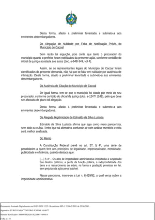 Desta forma, afasto a preliminar levantada e submeto-a aos
eminentes desembargadores.
Da Alegação de Nulidade por Falta de Notificação Prévia do
Município de Cacoal
Sem razão tal arguição, pois conta que tanto o procurador do
município quanto o prefeito foram notificados da presente ação, conforme certidão do
oficial de justiça acostada aos autos (doc. e-648/ 649, vol 4).
Assim, se os representantes legais do Município de Cacoal foram
cientificados da presente demanda, não há que se falar em nulidade por ausência de
intimação. Desta forma, afasto a preliminar levantada e submeto-a aos eminentes
desembargadores.
Da Ausência de Citação do Município de Cacoal
De igual forma, tem-se que o município foi citado por meio do seu
procurador, conforme certidão do oficial de justiça (doc. e-1247/ 1248), pelo que deve
ser afastada de plano tal alegação.
Desta forma, afasto a preliminar levantada e submeto-a aos
eminentes desembargadores.
Da Alegada Ilegitimidade de Edinaldo da Silva Lustoza
Edinaldo da Silva Lustoza afirma que agiu como mero parecerista,
sem dolo ou culpa. Tenho que tal afirmativa confunde-se com análise meritória e nela
será melhor analisada.
Do Mérito
A Constituição Federal prevê no art. 37, § 4º, uma série de
penalidades a quem fere aos princípios de legalidade, impessoalidade, moralidade,
publicidade e eficiência, quando destaca que:
[….] § 4º – Os atos de improbidade administrativa importarão a suspensão
dos direitos políticos, a perda da função pública, a indisponibilidade dos
bens e o ressarcimento ao erário, na forma e gradação previstas em lei,
sem prejuízo da ação penal cabível.
Nesse panorama, insere-se a Lei n. 8.429/92, a qual versa sobre a
improbidade administrativa.
Documento Assinado Digitalmente em 09/03/2020 12:25:18 conforme MP nº 2.200-2/2001 de 25/06/2001.
Signatário: EURICO MONTENEGRO JUNIOR:1010077
Número Verificador: 5000976420201182200071088414
Folha n.: 10
 