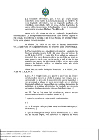 [...] Improbidade administrativa, pois, é mais que singela atuação
desconforme com a fria letra da lei. Em outras palavras, não é sinônimo de
mera ilegalidade administrativa, mas de ilegalidade qualificada pela
imoralidade, desonestidade, má-fé. Em suma, pela falta de probidade do
agente público no desempenho de função pública [...] (Lei de Improbidade
Administrativa comentada. São Paulo: Atlas, 2011. p. 3).
Deste modo, não há que se falar em condenação às penalidades
estabelecidas na Lei de Improbidade Administrativa nos casos de mera suspeita de
má conduta, de existência de indícios ou de decisão fundada em simples verdade
formal sem a prova do elemento subjetivo.
O ministro Dias Toffoli, no seu voto no Recurso Extraordinário
656.558 São Paulo, em situação semelhante à dos presentes autos, fundamenta que:
[...] Alguns sustentarão que a prova do elemento subjetivo – seja o dolo, nas
hipóteses tipificadas nos arts. 9º, 10 e 11, seja a culpa, nas hipóteses do
art. 10 da Lei. 8.429/92 – é muito difícil de se produzir, ou praticamente
impossível, dirão outros. Entretanto, não há que se olvidar que jamais se
deve presumir a má-fé, muito menos quando se está a tratar de atos
praticados por agentes da Administração Pública, ou por quem esteja
vinculado às finalidades públicas, em situações eleitas pela própria
legislação infraconstitucional. [...]
Nesse particular, ganha destaque o disposto na Lei nº 8.666/93, arts.
3º; 13, inc. V; e 25, inc. II:
[...] Art. 3º. A licitação destina-se a garantir a observância do princípio
constitucional da isonomia, a seleção da proposta mais vantajosa para a
administração e a promoção do desenvolvimento nacional sustentável e
será processada e julgada em estrita conformidade com os princípios
básicos da legalidade, da impessoalidade, da moralidade, da igualdade, da
publicidade, da probidade administrativa, da vinculação ao instrumento
convocatório, do julgamento objetivo e dos que lhes são correlatos. [...]
Art. 13. Para os fins desta Lei, consideram-se serviços técnicos
profissionais especializados os trabalhos relativos a: [...]
V – patrocínio ou defesa de causas judiciais ou administrativas;
[...]
Art. 25. É inexigível a licitação quando houver inviabilidade de competição,
em especial: [...]
II – para a contratação de serviços técnicos enumerados no art. 13 desta
Lei, de natureza singular, com profissionais ou empresas de notória
Documento Assinado Digitalmente em 09/03/2020 12:25:18 conforme MP nº 2.200-2/2001 de 25/06/2001.
Signatário: EURICO MONTENEGRO JUNIOR:1010077
Número Verificador: 5000976420201182200071088414
Folha n.: 12
 