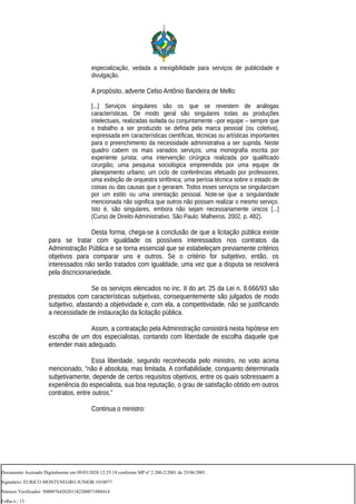 especialização, vedada a inexigibilidade para serviços de publicidade e
divulgação.
A propósito, adverte Celso Antônio Bandeira de Mello:
[...] Serviços singulares são os que se revestem de análogas
características. De modo geral são singulares todas as produções
intelectuais, realizadas isolada ou conjuntamente –por equipe – sempre que
o trabalho a ser produzido se defina pela marca pessoal (ou coletiva),
expressada em características científicas, técnicas ou artísticas importantes
para o preenchimento da necessidade administrativa a ser suprida. Neste
quadro cabem os mais variados serviços; uma monografia escrita por
experiente jurista; uma intervenção cirúrgica realizada por qualificado
cirurgião; uma pesquisa sociológica empreendida por uma equipe de
planejamento urbano; um ciclo de conferências efetuado por professores;
uma exibição de orquestra sinfônica; uma perícia técnica sobre o estado de
coisas ou das causas que o geraram. Todos esses serviços se singularizam
por um estilo ou uma orientação pessoal. Note-se que a singularidade
mencionada não significa que outros não possam realizar o mesmo serviço.
Isto é, são singulares, embora não sejam necessariamente únicos [...]
(Curso de Direito Administrativo. São Paulo: Malheiros. 2002. p. 482).
Desta forma, chega-se à conclusão de que a licitação pública existe
para se tratar com igualdade os possíveis interessados nos contratos da
Administração Pública e se torna essencial que se estabeleçam previamente critérios
objetivos para comparar uns e outros. Se o critério for subjetivo, então, os
interessados não serão tratados com igualdade, uma vez que a disputa se resolverá
pela discricionariedade.
Se os serviços elencados no inc. II do art. 25 da Lei n. 8.666/93 são
prestados com características subjetivas, consequentemente são julgados de modo
subjetivo, afastando a objetividade e, com ela, a competitividade, não se justificando
a necessidade de instauração da licitação pública.
Assim, a contratação pela Administração consistirá nesta hipótese em
escolha de um dos especialistas, contando com liberdade de escolha daquele que
entender mais adequado.
Essa liberdade, segundo reconhecida pelo ministro, no voto acima
mencionado, “não é absoluta, mas limitada. A confiabilidade, conquanto determinada
subjetivamente, depende de certos requisitos objetivos, entre os quais sobressaem a
experiência do especialista, sua boa reputação, o grau de satisfação obtido em outros
contratos, entre outros.”
Continua o ministro:
Documento Assinado Digitalmente em 09/03/2020 12:25:18 conforme MP nº 2.200-2/2001 de 25/06/2001.
Signatário: EURICO MONTENEGRO JUNIOR:1010077
Número Verificador: 5000976420201182200071088414
Folha n.: 13
 