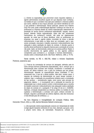 [...] Dentre os especialistas que preencham esses requisitos objetivos, o
agente administrativo escolherá aquele em que deposita maior confiança,
na medida em que o considere mais apto para satisfazer o interesse público
que outros, valendo aí seus traços pessoais, que devem identificar-se com
o que pretende a Administração. Nesse particular, adverte Eros Roberto
Grau:“Por certo, pode a Administração depositar ‘confiança’ em mais de um
profissional ou empresa dotado de notória especialização relativamente à
prestação de serviço técnico profissional especializado, singular, mesmo
porque, detendo notória especialização, todos eles são virtualmente
merecedores da ‘confiança’[;] contudo, não pode ser objetivamente
apurada, de modo que se possa identificar, entre os profissionais ou
empresas nos quais o agente público incumbido de tomar a decisão
referentemente a qual deles ou delas deve ser contratado, qual o que,
sendo contratado, executará o trabalho essencial e indiscutivelmente mais
adequado à plena satisfação do objeto do contrato. A decisão quanto à
escolha desse profissional ou daquela empresa para a prestação do serviço
não pode, repito, ser demonstrada, ainda que se a possa justificar. Repito: é
escolha discricionária do agente público ou dos agentes públicos
competentes para contratá-lo [...] (Licitação e Contrato Administrativo –
estudos sobre a interpretação da lei. São Paulo: Malheiros, 1995. p. 74-75).
Neste sentido, no RE n. 466.705, relator o ministro Sepúlveda
Pertence, asseverou que:
[...] Trata-se da contratação de serviços de advogado, definidos pela lei
como serviços técnicos profissionais especializados, isto é, serviços que a
Administração deve contratar sem licitação, escolhendo o contratado de
acordo, em última instância, com o grau de confiança que ela própria,
Administração, deposite na especialização desse contratado. É isso,
exatamente isso, o que diz o direito positivo. Vale dizer: nesses casos, o
requisito da confiança da Administração em quem deseje contratar é
subjetivo; logo, a realização de procedimento licitatório para a contratação
de tais serviços --- procedimento regido, entre outros, pelo princípio do
julgamento objetivo –-- é incompatível com a atribuição de exercício de
subjetividade que o direito positivo confere à Administração para a escolha
do trabalho essencial e indiscutivelmente mais adequado à plena satisfação
do objeto do contrato (cf. o parágrafo 1º do artigo 25 da Lei n. 8.666/93).
Ademais, a licitação desatenderia ao interesse público na medida em que
sujeitaria a Administração a contratar com quem, embora vencedor na
licitação, segundo a ponderação de critérios objetivos, dela não merecesse
o mais elevado grau de confiança. [...]
No livro Dispensa e Inexigibilidade de Licitação Pública. Belo
Horizonte: Fórum, 2011. p. 169, Joel de Menezes Niebuhr ensina que:
[...] [A] expressão notória especialização costuma ser interpretada de molde
a exigir alguém bastante conhecido em seu meio, afamado, que goze, como
o próprio nome indica, de notoriedade. Ressalva-se, contudo, ser
Documento Assinado Digitalmente em 09/03/2020 12:25:18 conforme MP nº 2.200-2/2001 de 25/06/2001.
Signatário: EURICO MONTENEGRO JUNIOR:1010077
Número Verificador: 5000976420201182200071088414
Folha n.: 14
 
