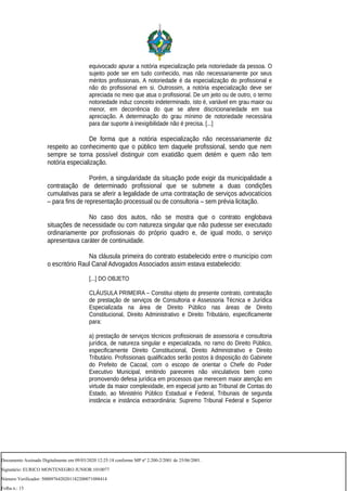 equivocado apurar a notória especialização pela notoriedade da pessoa. O
sujeito pode ser em tudo conhecido, mas não necessariamente por seus
méritos profissionais. A notoriedade é da especialização do profissional e
não do profissional em si. Outrossim, a notória especialização deve ser
apreciada no meio que atua o profissional. De um jeito ou de outro, o termo
notoriedade induz conceito indeterminado, isto é, variável em grau maior ou
menor, em decorrência do que se afere discricionariedade em sua
apreciação. A determinação do grau mínimo de notoriedade necessária
para dar suporte à inexigibilidade não é precisa. [...]
De forma que a notória especialização não necessariamente diz
respeito ao conhecimento que o público tem daquele profissional, sendo que nem
sempre se torna possível distinguir com exatidão quem detém e quem não tem
notória especialização.
Porém, a singularidade da situação pode exigir da municipalidade a
contratação de determinado profissional que se submete a duas condições
cumulativas para se aferir a legalidade de uma contratação de serviços advocatícios
– para fins de representação processual ou de consultoria – sem prévia licitação.
No caso dos autos, não se mostra que o contrato englobava
situações de necessidade ou com natureza singular que não pudesse ser executado
ordinariamente por profissionais do próprio quadro e, de igual modo, o serviço
apresentava caráter de continuidade.
Na cláusula primeira do contrato estabelecido entre o município com
o escritório Raul Canal Advogados Associados assim estava estabelecido:
[...] DO OBJETO
CLÁUSULA PRIMEIRA – Constitui objeto do presente contrato, contratação
de prestação de serviços de Consultoria e Assessoria Técnica e Jurídica
Especializada na área de Direito Público nas áreas de Direito
Constitucional, Direito Administrativo e Direito Tributário, especificamente
para:
a) prestação de serviços técnicos profissionais de assessoria e consultoria
jurídica, de natureza singular e especializada, no ramo do Direito Público,
especificamente Direito Constitucional, Direito Administrativo e Direito
Tributário. Profissionais qualificados serão postos à disposição do Gabinete
do Prefeito de Cacoal, com o escopo de orientar o Chefe do Poder
Executivo Municipal, emitindo pareceres não vinculativos bem como
promovendo defesa jurídica em processos que merecem maior atenção em
virtude da maior complexidade, em especial junto ao Tribunal de Contas do
Estado, ao Ministério Público Estadual e Federal, Tribunais de segunda
instância e instância extraordinária: Supremo Tribunal Federal e Superior
Documento Assinado Digitalmente em 09/03/2020 12:25:18 conforme MP nº 2.200-2/2001 de 25/06/2001.
Signatário: EURICO MONTENEGRO JUNIOR:1010077
Número Verificador: 5000976420201182200071088414
Folha n.: 15
 