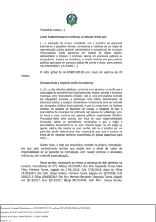 Tribunal de Justiça; [...]
Como fundamentado na sentença, o contrato revela que:
[...] a prestação de serviço contratada com o escritório de advocacia
estendia-se a questões normais, corriqueiras e cotidiana de um órgão de
representação jurídica (judicial, administrativa e extrajudicial) do município
(Procuradoria). Emitir pareceres em matéria de direito público,
administrativo e tributário e promover defesa em processos judiciaIs ou
extrajudiciais, simples ou complexos, é função inerente aos procuradores
públicos aprovados em concurso público de provas e títulos, como previsto
na Lei Municipal n. 2.413/2008, [...]
O valor global foi de R$100.000,00 com prazo de vigência de 20
meses.
Destaco ainda o seguinte trecho da sentença:
[...] À Luz dos referidos relatórios, conclui-se com absoluta convicção que a
contratação do escritório Raul Canal pretendeu instituir, perante o executivo
municipal, uma “procuradoria privada”, isto é, uma procuradoria exercida
por advogados privados, a aperfeiçoar uma hialina “terceirização” da
advocacia pública, a qual por mandamento constitucional deve ser exercida
por advogados públicos (procuradores), e que já compunham, na hipótese
vertente, os quadros do Município de Cacoal. A alegação de que a
procuradoria do município era ineficiente não passou de subterfúgio, pois,
se fosse o caso, cumpria aos agentes públicos responsáveis (Prefeito,
Procurador-Geral entre outros), por força se suas responsabilidades
funcionais, adotar as providências necessárias a que o órgão e
procuradores desenvolvem-se os seus misteres legais (se um órgão ou
agente público não cumpre as suas tarefas, não se o substitui por um
particular, senão determina-se e/ou organiza-se para que o cumpra na
forma da lei, havendo inúmeros instrumentos de gestão disponíveis para
isso).[...]
Diante disso, o dolo dos requeridos consiste na própria contratação,
em que pelo conhecimento técnico que dispõe tem o dever de saber da
impossibilidade de se proceder tal contratação, com caráter contínuo e atividades
ordinárias, sem a devida especialização.
Neste sentido, necessário ao menos a presença de dolo genérico na
conduta. Precedentes do STJ: AREsp 403.575/RJ, Rel. Min. Napoleão Nunes Maia
Filho, Primeira Turma, julgado em 27/11/2018, DJe 07/12/2018; AgInt no REsp
1475593/RJ, Rel. Min. Sérgio Kukina, Primeira Turma, julgado em 22/5/2018, DJe
30/5/2018; REsp 1666307/MA, Rel. Min. Herman Benjamin, Segunda Turma, julgado
em 28/11/2017, DJe 19/12/2017; REsp 942.074/PR, Relª. Minª. Denise Arruda,
Documento Assinado Digitalmente em 09/03/2020 12:25:18 conforme MP nº 2.200-2/2001 de 25/06/2001.
Signatário: EURICO MONTENEGRO JUNIOR:1010077
Número Verificador: 5000976420201182200071088414
Folha n.: 16
 