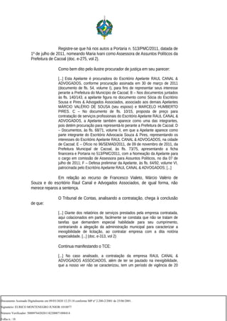 Registre-se que há nos autos a Portaria n. 513/PMC/2011, datada de
1º de julho de 2011, nomeando Maria Ivani como Assessora de Assuntos Políticos da
Prefeitura de Cacoal (doc. e-275, vol 2).
Como bem dito pelo ilustre procurador de justiça em seu parecer:
[...] Esta Apelante é procuradora do Escritório Apelante RAUL CANAL &
ADVOGADOS, conforme procuração assinada em 30 de março de 2011
(documento de fls. 54, volume I), para fins de representar seus interesse
perante a Prefeitura do Município de Cacoal; B – Nos documentos juntados
às fls. 140/143, a apelante figura no documento como Sócia do Escritório
Sousa e Pires & Advogados Associados, associado aos demais Apelantes
MÁRCIO VALÉRIO DE SOUSA (seu esposo) e MARCELO HUMBERTO
PIRES. C – No documento de fls. 10/15, proposta de preço para
contratação de serviços profissionais do Escritório Apelante RAUL CANAL &
ADVOGADOS, a Apelante também aparece como uma das integrantes,
pois detém procuração para representá-lo perante a Prefeitura de Cacoal. D
– Documentos, às fls. 68/71, volume II, em que a Apelante aparece como
parte integrante do Escritório Advocacia Souza & Pires, representando os
interesses do Escritório Apelante RAUL CANAL & ADVOGADOS, na cidade
de Cacoal; E – Ofício no 96/SEMAD/2011, de 09 de novembro de 2011, da
Prefeitura Municipal de Cacoal, às fls. 73/75, apresentando a ficha
financeira e Portaria no 513/PMC/2011, com a Nomeação da Apelante para
o cargo em comissão de Assessora para Assuntos Políticos, no dia 07 de
julho de 2011; F – Defesa preliminar da Apelante, às fls. 64/92, volume VI,
patrocinada pelo Escritório Apelante RAUL CANAL & ADVOGADOS; [...]
Em relação ao recurso de Francesco Vialeto, Márcio Valério de
Souza e do escritório Raul Canal e Advogados Associados, de igual forma, não
merece reparos a sentença.
O Tribunal de Contas, analisando a contratação, chega à conclusão
de que:
[...] Diante dos relatórios de serviços prestados pela empresa contratada,
aqui colacionados em parte, facilmente se constata que não se tratam de
tarefas que demandem especial habilidade para seu cumprimento,
contrariando a alegação da administração municipal para caracterizar a
inexigibilidade de licitação, ao contratar empresa com a dita notória
especialidade. [...] (doc. e-313, vol 2)
Continua manifestando o TCE:
[...] No caso analisado, a contratação da empresa RAUL CANAL &
ADVOGADOS ASSOCIADOS, além de ter se pautado na inexigibilidade,
que a nosso ver não se caracterizou, tem um período de vigência de 20
Documento Assinado Digitalmente em 09/03/2020 12:25:18 conforme MP nº 2.200-2/2001 de 25/06/2001.
Signatário: EURICO MONTENEGRO JUNIOR:1010077
Número Verificador: 5000976420201182200071088414
Folha n.: 18
 