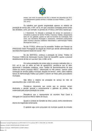 meses, com início no exercício de 2011 e término em dezembro de 2012,
coincidentemente quando termina o mandato do atual Prefeito. [...] (doc. e-
313, vol 2)
Os trabalhos sem grande singularidade aparece no relatório de
prestação de serviço (doc. e-597, vol 3), em que o escritório contratado presta contas
das atividades, como, por exemplo, no período de 1º/7/2011 a 30/7/2011 reporta que:
[...] Diariamente, foi efetuada a prestação de serviço de assessoria e
consultoria à pessoa do Senhor Prefeito, Francesco Vialetto, despachando
tanto em seu gabinete, quanto na sede do Escritório da Contratada, bem
como, aos secretários Municipais e assessores, orientando juridicamente
sobre inúmeros assuntos cotidianos relacionados a administração Pública
Municipal de Cacoal. [...]
No dia 7/7/2011, afirma que foi procedida “Análise com Parecer ao
PROCESSO Sobre Prorrogação de aluguel de imóvel que atende administração da
Secretaria Municipal de Saúde de Cacoal – RO.”
No dia 30/07/2011, continua a prestação de contas “Análise do
Processo n°480/11-de Interessado Country Clube de Cacoal/RO, quanto a possível
desdobramento de lote em sua área” (doc. e-598, vol 3).
Em outras prestações de contas sobre os serviços realizados (doc. e-
610, vol 4), que se refere ao mês de agosto/2011, percebe-se que se atém
tipicamente a atividades cotidianas, como “análise de desmembramento de área
urbana do mesmo processo 480/11”, referenciado no mês anterior, “parecer sobre
nomeação de servidor público municipal, doações de terreno”, enfim, sobre matérias
típicas da Administração Pública que podem e devem ser feitas pelos procuradores
municipais.
Não difere o relatório de prestação de serviço do mês de
setembro/2011 (doc. e-624/ 626, vol 4).
Percebe-se claramente que consta que os serviços seriam
destinados a atender pessoal e exclusivamente o gabinete do prefeito, fato
evidenciado pela própria prestação de contas.
Ressalta-se que o representante do escritório Raul Canal &
Advogado em Cacoal era Márcio Valério de Souza.
Quanto à conduta de Edinaldo da Silva Lustoza, tenho entendimento
diverso do magistrado sentenciante.
O apelante agiu como procurador do município quando da emissão
Documento Assinado Digitalmente em 09/03/2020 12:25:18 conforme MP nº 2.200-2/2001 de 25/06/2001.
Signatário: EURICO MONTENEGRO JUNIOR:1010077
Número Verificador: 5000976420201182200071088414
Folha n.: 19
 