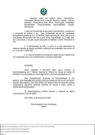 Apelação. Ação civil pública. Direito Administrativo.
Improbidade administrativa. Licitação. Dispensa indevida. Conjunto
probatório. Convergência. Dolo. Má-fé. Comprovação. Penalidade.
Razoabilidade. Proporcionalidade. Reprovabilidade. Fixação.
Manutenção.
1. Além da compreensão de que basta o dolo genérico - vontade livre
e consciente de praticar o ato - para configuração do ato de improbidade
administrativa previsto na Lei n. 8.429/1992, exige a presença da má-fé, pois a Lei de
Improbidade Administrativa não visa a punir meras irregularidades ou o inábil, mas,
sim, o desonesto, o corrupto, aquele desprovido de lealdade e boa-fé. Precedente do
STJ.
2. A demonstração do dolo e o dano in re ipsa decorrentes da
dispensa indevida de licitação possibilita a aplicação das penalidades decorrentes do
art. 11 da Lei n. 8.429/1992.
3. O conjunto probatório convergente à prática de ato ímprobo deve
ser considerado para o seu reconhecimento e eventual condenação.
ACÓRDÃO
Vistos, relatados e discutidos estes autos, acordam os
desembargadores da 1ª Câmara Especial do Tribunal de Justiça do Estado de
Rondônia, na conformidade da ata de julgamentos e das notas taquigráficas, em:
POR UNANIMIDADE, REJEITAR AS PRELIMINARES E, NO
MÉRITO, DAR PROVIMENTO AO RECURSO DE EDINALDO DA SILVA LUSTOZA E
NEGAR PROVIMENTO AOS RECURSOS DE MARIA IVANI DE ARAÚJO SOUZA,
FRANCESCO VIALETTO, MÁRCIO VALÉRIO DE SOUZA E RAUL CANAL E
ADVOGADOS ASSOCIADOS.
Os desembargadores Gilberto Barbosa e Oudivanil de Marins
acompanharam o voto do relator.
Porto Velho, 13 de fevereiro de 2020.
Desembargador Eurico Montenegro
Relator
Documento Assinado Digitalmente em 09/03/2020 12:25:18 conforme MP nº 2.200-2/2001 de 25/06/2001.
Signatário: EURICO MONTENEGRO JUNIOR:1010077
Número Verificador: 5000976420201182200071088414
Folha n.: 2
 